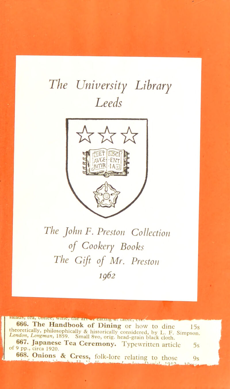 The John F. Preston Collection of Cookery Books The Gift of Mr. Preston 1ÇÔ2 666. The Handbook of Dining or how to dine 1 theoretically, philosophically & historically considered, by L. F. Sinipsi Condon, Longman, 1859. Small 8vo, orig, head-grain black cloth. 667. Japanese Tea Ceremony. Typewritten article ‘ of 9 pp., circa 1920. 668. Onions & Cress, folk-lore relating to those '