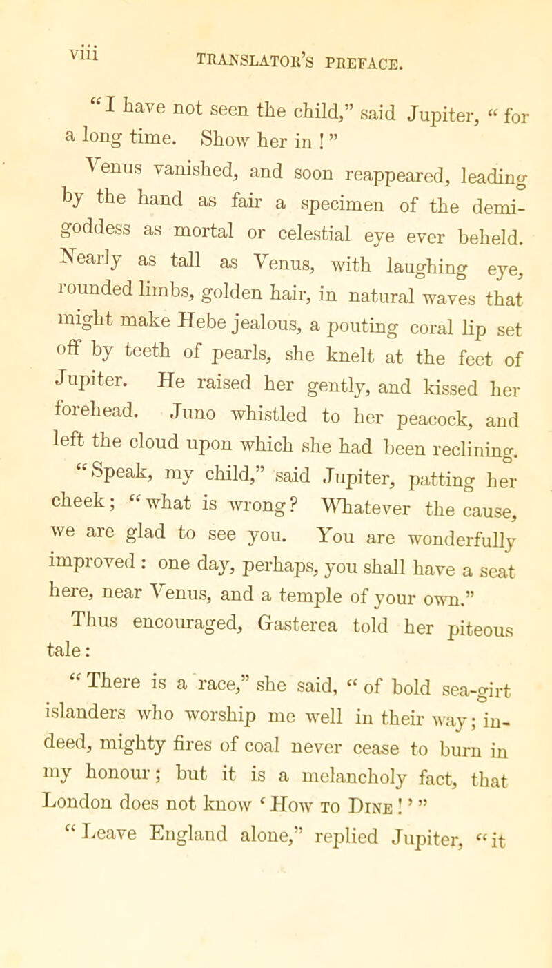 VIU “I have not seen the child,” said Jupiter, « for a long time. Show her in ! ” Venus vanished, and soon reappeared, leading by the hand as fan- a specimen of the demi- goddess as mortal or celestial eye ever beheld. Nearly as tall as Venus, with laughing eye, lounded limbs, golden hair, in natural waves that might make Hebe jealous, a pouting coral lip set off by teeth of pearls, she knelt at the feet of Jupiter. He raised her gently, and kissed her forehead. Juno whistled to her peacock, and left the cloud upon which she had been reclining. “Speak, my child,” said Jupiter, patting her cheek ; “ what is wrong ? VTiatever the cause, we are glad to see you. You are wonderfully improved : one day, perhaps, you shall have a seat here, near Venus, and a temple of your ovm.” Thus encouraged, Hasterea told her piteous tale: “ There is a race,” she said, “ of bold sea-girt islanders who worship me well in their way; in- deed, mighty fires of coal never cease to burn in my honour ; but it is a melancholy fact, that London does not know ‘ How to Dine ! ’ ” “Leave England alone,” replied Jupiter, “it