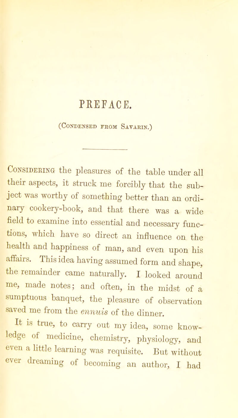 PREFACE. (Condensed from Savarin.) Considering the jileasures of the table under all their aspects, it struck me forcibly that the sub- ject was worthy of something better than an ordi- nary cookery-book, and that there was a wide field to examine into essential and necessary func- tions, which have so direct an influence on the health and happiness of man, and even upon his affairs. This idea having assumed form and shape, the remainder came naturally. I looked around me, made notes; and often, in the midst of a sumptuous banquet, the pleasure of observation saved me from the ennuis of the dinner. It IS true, to carry out my idea, some know- ledge of medicine, chemistry, physiology, and even a little learning was requisite. But without ever dreaming of becoming an author, I had