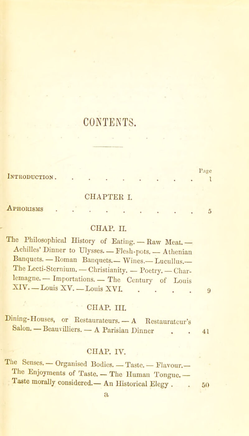 CONTENTS. Intuoduction . l‘:me 1 CHAPTER I. Aphorisms e CHAP. II. The Philosophiciil History of Eating. — Raw Meat.— Achilles Dinner to Ulysses. — Elesh-pots. — Athenian Banquets. Roman Banquets.— Wines.— Lucullus.— The Lecti-Sterniuin. — Christianity. — Poetry. — Char- lemagne.—Importations. — The Century of Louis XIV. —Louis XV.—Louis XVI. .... g CHAP. III. Dining-Houses, or Restaurateurs. — A Restaurateur’s Salon. — BeauviUiers. — A Parisian Dinner . . 41 CHAP. IV. The Senses. — Organised Bodies. — Taste. — Flavour.— The Enjoyments of Taste. — The Human Tongue.— Taste morally considered.— An Historical Elegy . a 50