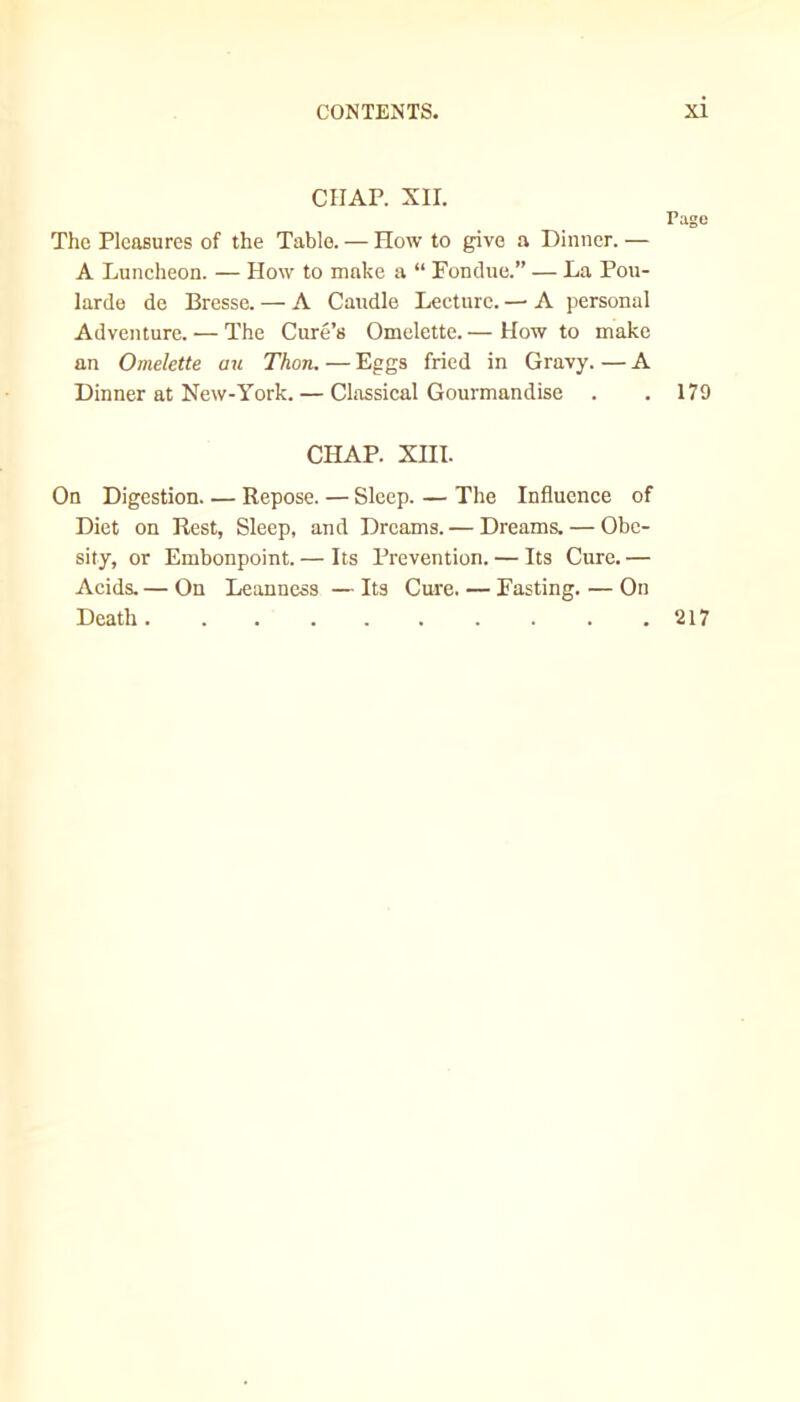 CHAP. XII. The Pleasures of the Table. — How to give a Dinner. — A Luncheon. — How to make a “ Fondue.” — La Pou- larde de Bresse. — A Caudle Lecture. — A personal Adventure. — The Cure’s Omelette. — How to make an Omelette au Thon. — Eggs fried in Gravy. — A Dinner at New-York. — Classical Gourmandise Page 179 CHAP. XIII. On Digestion Repose. — Sleep. — The Influence of Diet on Rest, Sleep, and Dreams. — Dreams. — Obe- sity, or Embonpoint. — Its Prevention. — Its Cure.— Acids.— On Leanness —Its Cure. — Fasting. — On Death .217