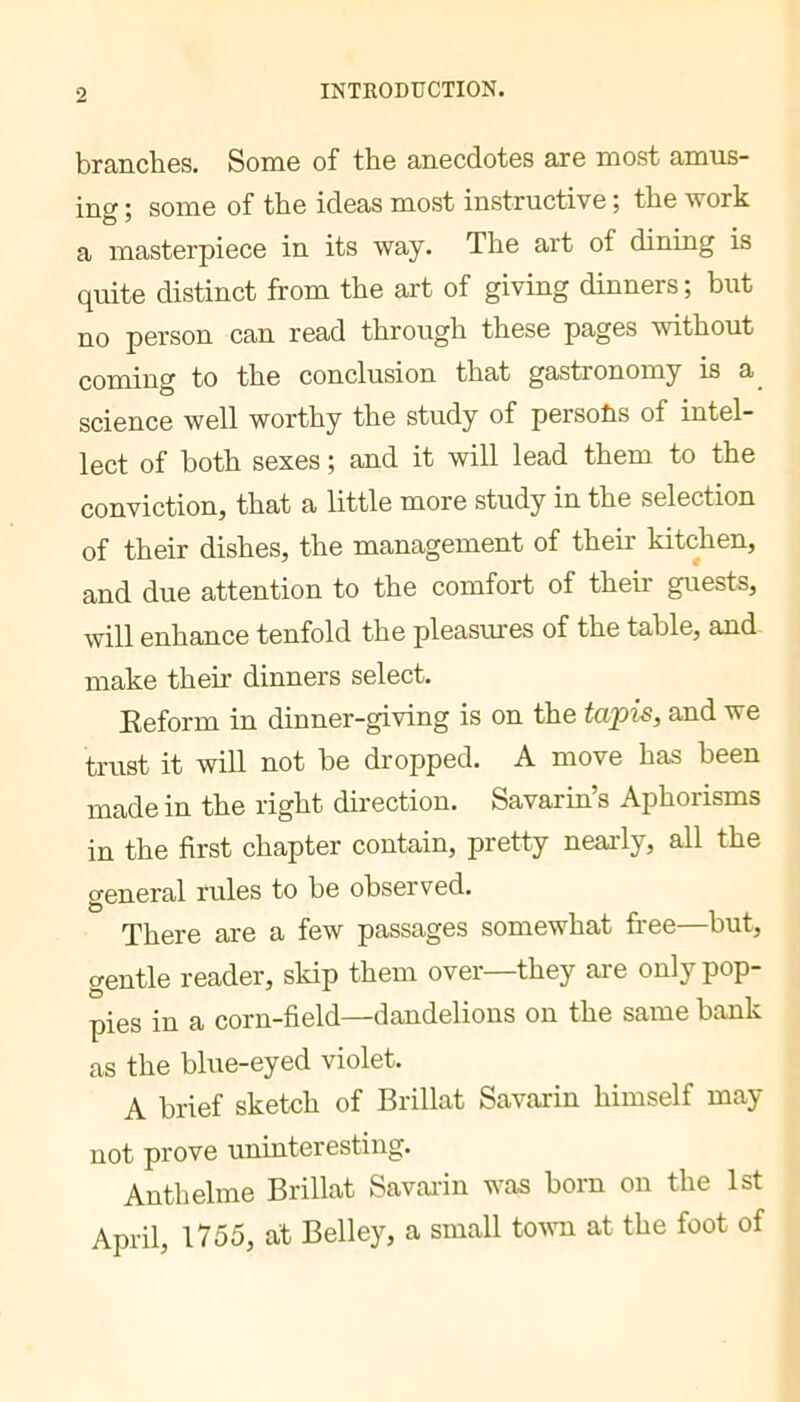 branches. Some of the anecdotes are most amus- ing; some of the ideas most instructive; the work a masterpiece in its way. The art of dining is quite distinct from the art of giving dinners ; but no person can read through these pages without coming to the conclusion that gastronomy is a_ science well worthy the study of persohs of intel- lect of both sexes ; and it will lead them to the conviction, that a little more study in the selection of their dishes, the management of their kitchen, and due attention to the comfort of their guests, will enhance tenfold the pleasures of the table, and- make their dinners select. Reform in dinner-giving is on the tajpis, and we trust it will not be dropped. A move has been made in the right direction. Savarin’s Aphorisms in the first chapter contain, pretty nearly, all the general rules to be observed. There are a few passages somewhat free—but, gentle reader, skip them over—they are only pop- pies in a corn-field—dandelions on the same bank as the blue-eyed violet. A brief sketch of Brillât Savarin himself may not prove uninteresting. Anthelme Brillât Savaidn was born on the 1st April, 1755, at Belley, a small tovm at the foot of