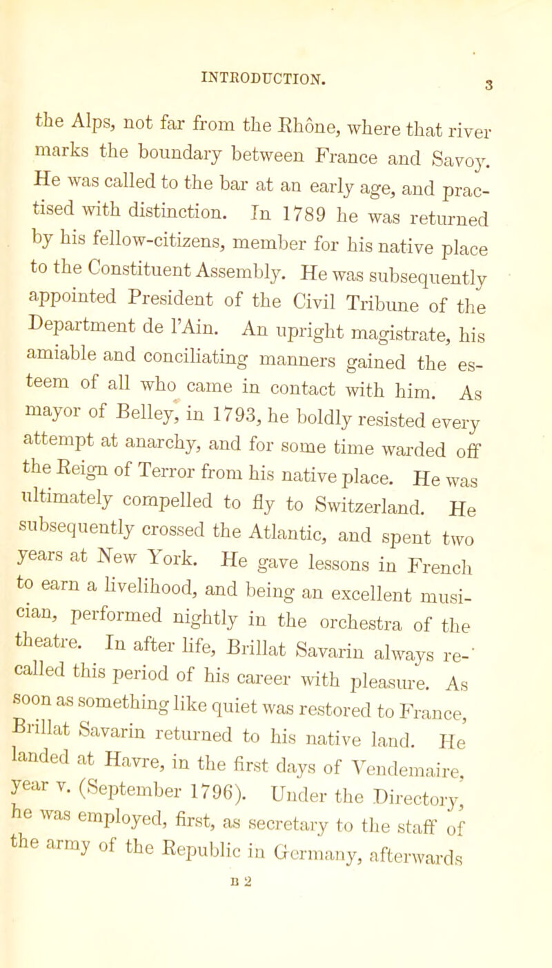3 the Alps, not far from the Ehone, where that river marks the boundary between France and Savo}\ He was called to the bar at an early age, and prac- tised with distinction. In 1789 he was returned by his fellow-citizens, member for his native place to the Constituent Assembly. He was subsequently appointed President of the Civil Tribune of the Department de l’Ain. An upright magistrate, his amiable and conciliating manners gained the es- teem of all who^ came in contact with him. As inayoi of Belley, in 1193, he boldly resisted every cattempt at anarchy, and for some time warded off the Eeign of Terror from his native place. He was idtimately compelled to fly to Switzerland. He subsequently crossed the Atlantic, and spent two years at New York. He gave lessons in French to earn a livelihood, and being an excellent musi- cian, pei formed nightly in the orchestra of the theatre. ^ In after life, Brillât Savarin always re-’ called this period of his career mth pleasure. As soon as something like quiet was restored to France, Brillât Savarin returned to his native laud. He’ landed at Havre, in the first days of Yendemaire. year v. (September 1796). Under the Directory, he was employed, first, as secretary to the staff of the army of the Eepublic in Uermany, afterwards