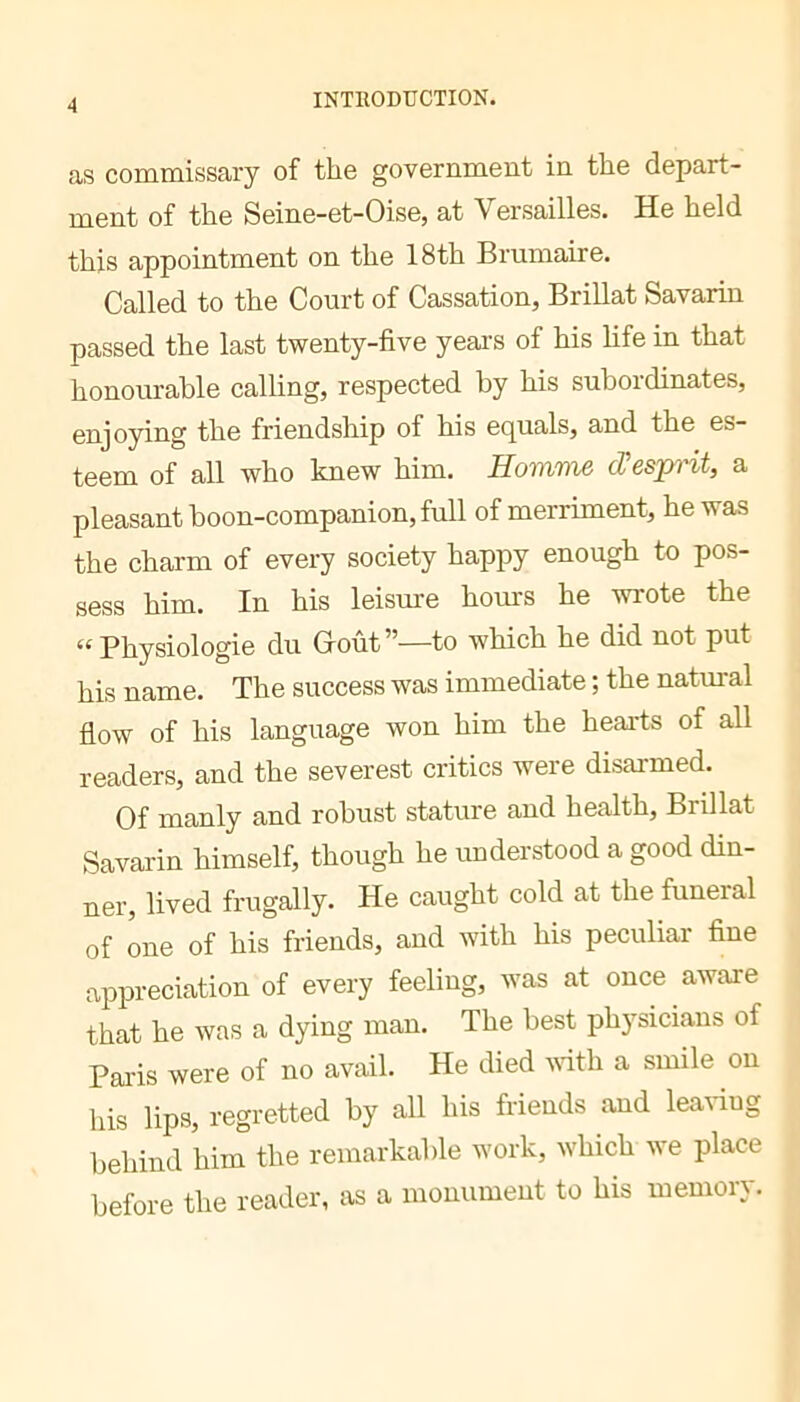 as commissary of the government in the depart- ment of the Seine-et-Oise, at Versailles. He held this appointment on the 18th Brumaire. Called to the Court of Cassation, Brillât Savarin passed the last twenty-five years of his life in that honourable calling, respected by his subordinates, enjoying the friendship of his equals, and the es- teem of all who knew him. Homme d'esprit, a pleasant boon-companion, full of merriment, he was the charm of every society happy enough to pos- sess him. In his leisure hours he wrote the “Physiologie du Groût”—to which he did not put his name. The success was immediate ; the natm-al flow of his language won him the hearts of all readers, and the severest critics were disarmed. Of manly and robust stature and health. Brillât Savarin himself, though he understood a good din- ner, lived frugally. He caught cold at the funeral of one of his friends, and with his peculiar fine appreciation of every feeling, was at once aware that he was a dying man. The best physicians of Palis were of no avail. He died vith a smile on his lips, regretted by all his friends and leading behind him the remarkable work, which we place before the reader, as a monument to his memory.