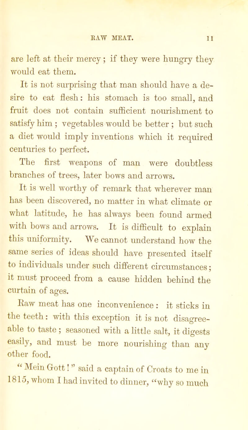 are left at tlieir mercy ; if they were hungry they would eat them. It is not surprising that man sliould have a de- sire to eat flesh : his stomach is too small, and fruit does not contain sufficient nomishment to satisfy him ; vegetables would he better ; but such a diet would imply inventions which it required centuries to perfect. The first weapons of man were doubtless branches of trees, later bows and arrows. It is well worthy of remark that wherever man has been chscovered, no matter in what climate or what latitude, he has always been found armed with bows and arrows. It is difficult to explain this uniformity. We cannot understand how the same series of ideas should have presented itself to individuals under such different circumstances ; it must proceed from a cause hidden behind the curtain of ages. Ilaw meat has one inconvenience : it sticks in the teeth : with this exception it is not disagree- able to taste ; seasoned with a little salt, it digests easily, and must be more nourishing than any other food. “ Mein Gott ! ” said a captain of Croats to me in 1815, whom I had invited to dinner, “why so much