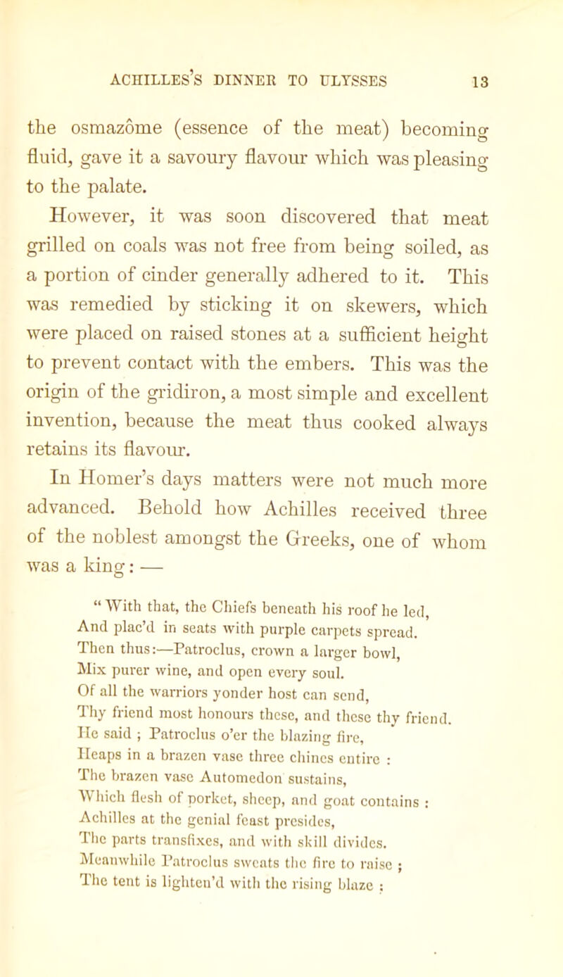 Achilles’s dinner to ultsses the osmazôme (essence of the meat) becoming fluid, gave it a savoury flavour which was pleasing to the palate. However, it was soon discovered that meat grilled on coals was not free from being soiled, as a portion of cinder generally adhered to it. This was remedied by sticking it on skewers, which were placed on raised stones at a sufficient height to prevent contact with the embers. This was the origin of the gridiron, a most simple and excellent invention, because the meat thus cooked always retains its flavom. In Homer’s days matters were not much more advanced. Behold how Achilles received three of the noblest amongst the Gireeks, one of whom was a kinof ; — o “ With that, the Chiefs beneath his roof he led, And plac’d in seats with purple carpets spread. Then thus;—Patroclus, crown a larger bowl. Mix purer wine, and open every soul. Of all the warriors yonder host can send. Thy friend most honours those, and these thy friend, lie said ; Patroclus o’er the blazing fire. Heaps in a brazen vase three chines entire : The brazen vase Automedon sustains. Which flesh of porket, sheep, and goat contains : Achilles at the genial feast presides, Tlic parts transfi.xes, and with skill divides. Meanwhile Patroclus sweats the fire to raise ; The tent is lighten’d with the rising blaze ;