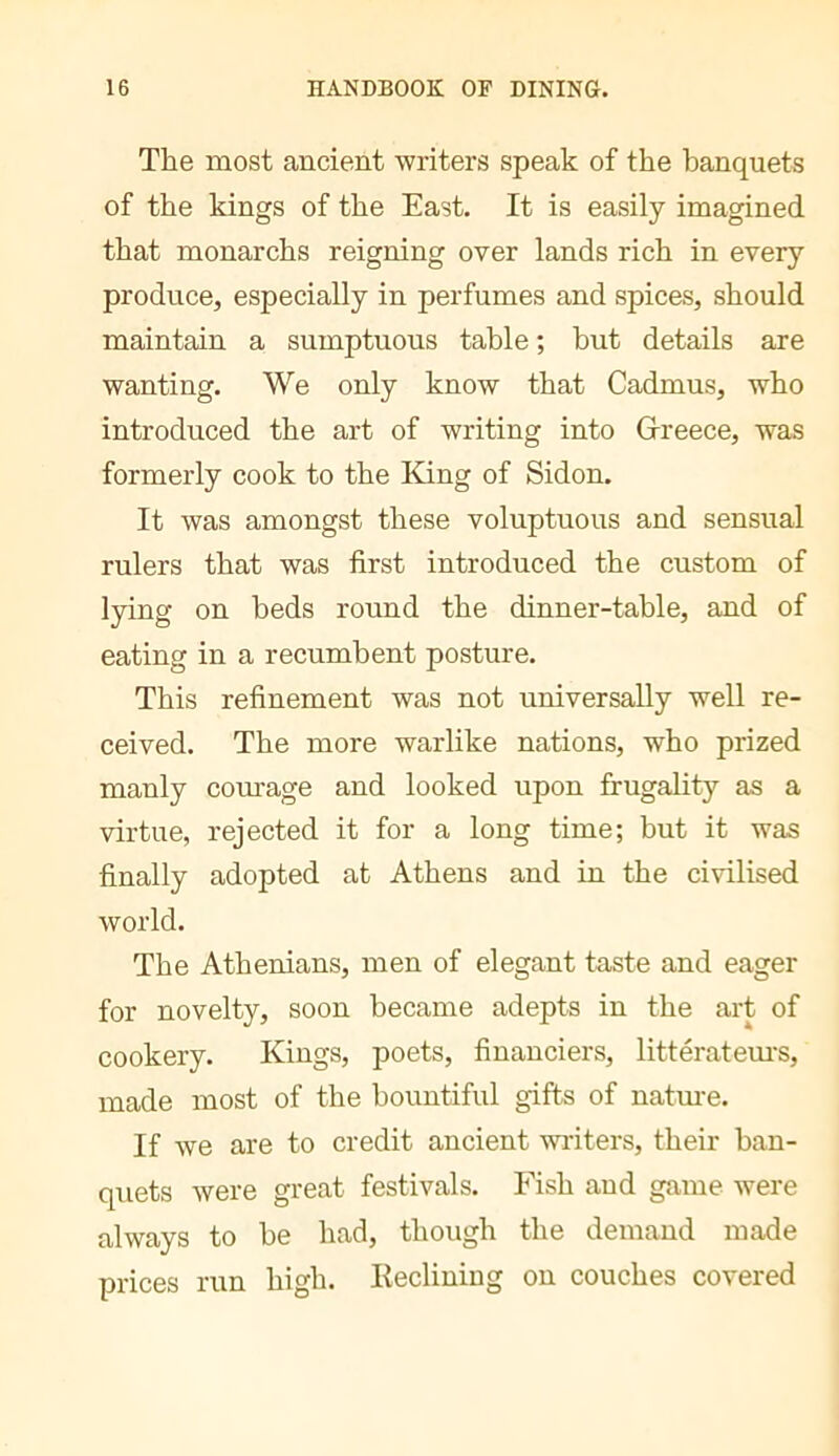 The most ancient writers speak of the banquets of the kings of the East. It is easily imagined that monarchs reigning over lands rich in every produce, especially in perfumes and spices, should maintain a sumptuous table ; hut details are wanting. We only know that Cadmus, who introduced the art of writing into Greece, was formerly cook to the King of Sidon, It was amongst these voluptuous and sensual rulers that was first introduced the custom of lying on beds round the dinner-table, and of eating in a recumbent posture. This refinement was not universally well re- ceived. The more warlike nations, who prized manly com'age and looked upon frugality as a virtue, rejected it for a long time; but it was finally adopted at Athens and in the civilised world. The Athenians, men of elegant taste and eager for novelty, soon became adepts in the art of cookery. Kings, poets, financiers, litteratem'S, made most of the bountiful gifts of natm-e. If we are to credit ancient writers, their ban- quets were great festivals. Fish and game were always to he had, though the demand made prices run high. Eeclining on couches covered