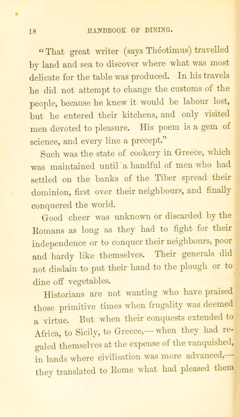 “ That great writer (says ThéotiDius) travelled by land and sea to discover where what was most delicate for the table was produced. In his travels he did not attempt to change the customs of the people, because he knew it would be labour lost, but he entered their kitchens, and only visited men devoted to pleasure. His poem is a gem of science, and every line a precept.” Such was the state of cookery in Greece, which was maintained until 'a handful of men who had settled on the banks of the Tiber spread their dominion, first over their neighhours, and finally conquered the world. Good cheer was unknown or discai’ded by the Romans as long as they had to fight for their independence or to conquer their neighbours, poor and hardy like themselves. Their generals did not disdain to put their hand to the plough or to ^ dine off vegetables. Historians are not wanting who have praised those primitive times when frugality was deemed a virtue. But when their conquests extended to Africa, to Sicily, to Greece,—when they had re- galed themselves at the expense of the vanquished, in lands where civilisation was more advanced,— they translated to Rome what had pleased them