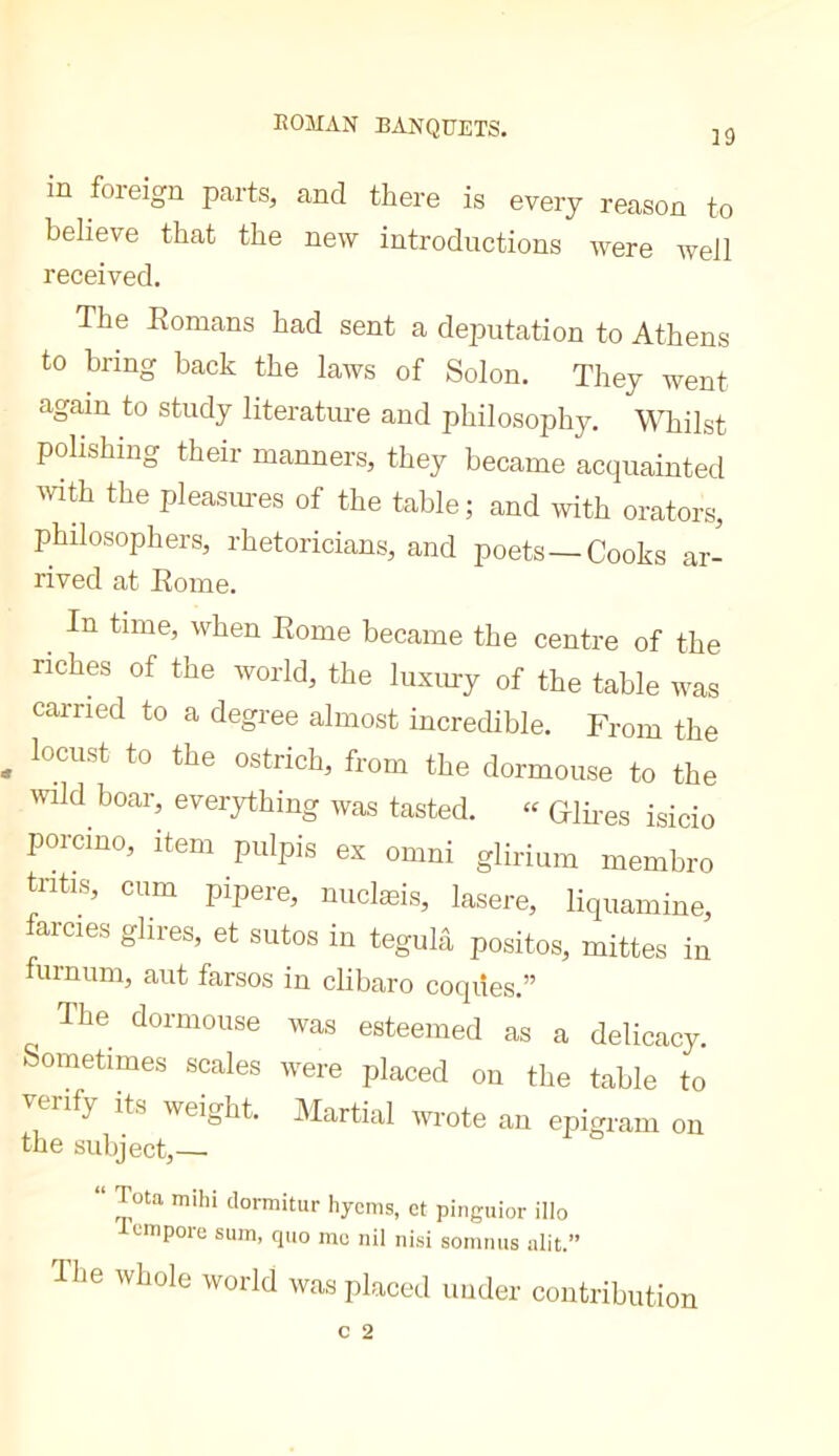 ROMAN BANQUETS. ]9 in foreign parts, and there is every reason to believe that the new introductions were well received. The Eomans had sent a deputation to Athens to bring back the laws of Solon. They went again to study literature and philosophy. \’\Tiilst polishing their manners, they became acquainted the pleasimes of the table; and with orators, philosophers, rhetoricians, and poets—Cooks ar- rived at Eome. ^ In time, when Eome became the centre of the riches of the world, the luxury of the table was carried to a degree almost incredible. From the locust to the ostrich, from the dormouse to the wild boar, everything was tasted. “ GlEes isicio porcino, item pulpis ex omni glirium membre tritis, cum pipere, nuclæis, lasere, liquamine, arcies ghres, et sutos in tegulâ positos, mittes in furnum, aut farsos in clibaro coqiies.” The dormouse was esteemed as a delicacy. Sometimes scales were placed on the table to verify its weight. Martial wrote an epigram on the subject,—■ Tota mihi dormitur Iiycms, ct pinguior illo acmpore sum, quo me nil nisi sommis alit.” dhe whole world was placed under contribution