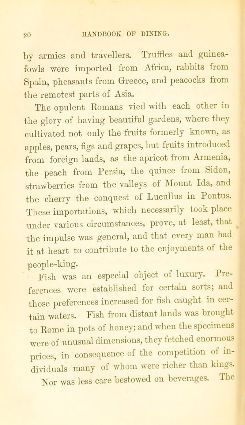 by armies and travellers. Trutdes and guinea- fowls were imported from Africa, rabbits from Spain, pheasants from Grreece, and peacocks from the remotest parts of Asia. The opulent Romans vied with each other in the glory of having beautiful gardens, where they cultivated not only the fruits formerly known, as apples, pears, figs and grapes, but fruits introduced from foreign lands, as the apricot from Armenia, the peach from Persia, the quince from Sidon, strawberries from the valleys of iSIoimt Ida, and the cherry the conquest of Lucullus in Pontus. These importations, which necessarily took place under various circumstances, prove, at least, that the impulse was general, and that every man had it at heart to contribute to the enjojunents of the people-king. Fish was an especial object of luxury. Pre- ferences were established for certain sorts; and those preferences increased for fish caught in cer- tain waters. Fish from distant lands was brought to Rome in pots of honey; and when the specimens were of unusual dimensions, they fetched enormous prices, in consequence of the competition of in- dividuals many of whom were richer than kings. Nor was less care bestowed on beverages. The