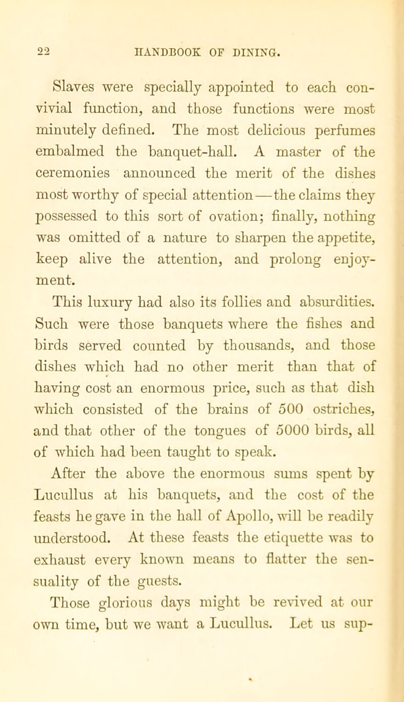 Slaves were specially appointed to each con- vivial function, and those functions were most minutely defined. The most delicious perfumes embalmed the banquet-hall. A master of the ceremonies announced the merit of the dishes most worthy of special attention—the claims they possessed to this sort of ovation; finally, nothing was omitted of a nature to sharpen the appetite, keep alive the attention, and prolong enjoy- ment. This luxury had also its follies and absurdities. Such were those banquets where the fishes and birds served counted by thousands, and those dishes which had no other merit than that of having cost an enormous price, such as that dish which consisted of the brains of 500 ostriches, and that other of the tongues of 5000 birds, all of which had been taught to speak. After the above the enormous sums spent by Lucullus at his banquets, and the cost of the feasts he gave in the hall of Apollo, will be readily understood. At these feasts the etiquette was to exhaust every known means to flatter the sen- suality of the guests. Those glorious days might be revived at our own time, but we want a Lucullus. Let us sup-