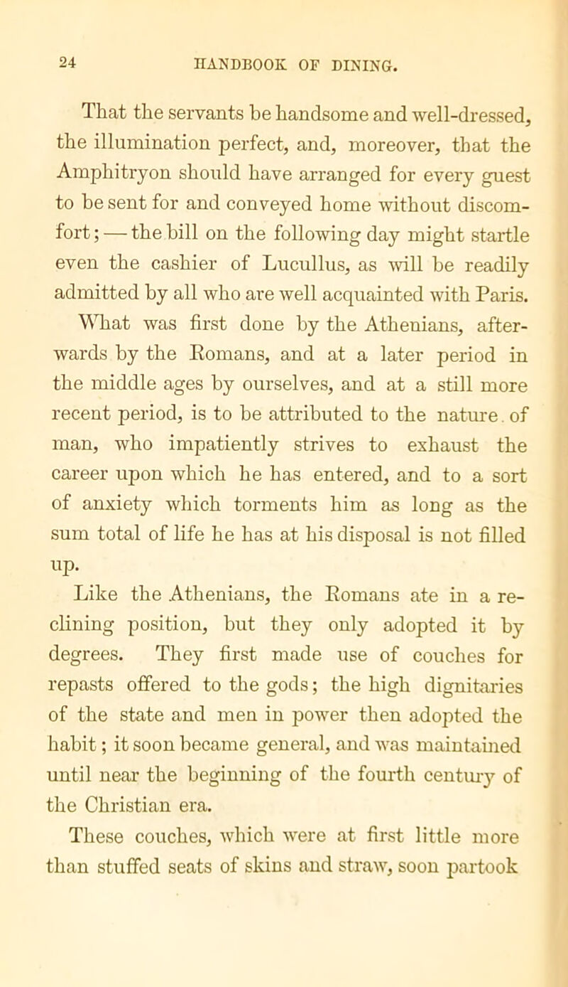 That the servants be handsome and well-dressed, the illumination perfect, and, moreover, that the Amphitryon should have arranged for every guest to be sent for and conveyed home without discom- fort ; — the bill on the following day might startle even the cashier of Lucullus, as ^vill be readily admitted by all who are well acquainted with Paris. WTiat was first done by the Athenians, after- wards by the Eomans, and at a later period in the middle ages by ourselves, and at a still more recent period, is to be attributed to the nature. of man, who impatiently strives to exhaust the career upon which he has entered, and to a sort of anxiety which torments him as long as the sum total of life he has at his disposal is not filled up. Like the Athenians, the Eomans ate in a re- clining position, but they only adopted it by degrees. They first made use of couches for repasts offered to the gods ; the high dignitaries of the state and men in power then adopted the habit ; it soon became general, and was maintahied until near the beginning of the fourth centuiy of the Christian era. These couches, which were at first little more than stuffed seats of skins and straw, soon partook