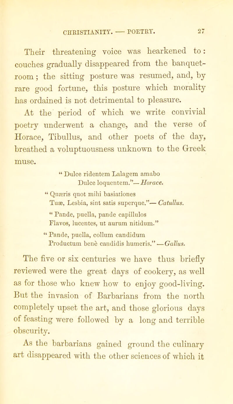 Their threatening voice was hearkened to : couches gradually disappeared from the banquet- room ; the sitting posture was resumed, and, by rare good fortune, this posture which morality has ordained is not detrimental to pleasui’e. At the period of which we write convivial poetry underwent a change, and the verse of Horace, Tibullus, and other poets of the day, breathed a voluptuousness unknown to the Greek muse. “ Duke ridentem Lalagem amabo Duke loqueiitem.”—Horace. “ Quœris qnot mihi basiationes Tuæ, Lesbia, sint satis superqiie.”— Catullus. “ Pande, pnella, pande capillulos Flavos, lucentes, ut aurum nitidum.” “ Pande, puella, collum candidum Productum bene candidis humeris.”.—Callus. The five or six centuries we have thus briefly reviewed were the great days of cookery, as well as for those who knew how to enjoy good-living. But the invasion of Barbarians from the north completely upset the art, and those glorioits days of feasting were followed by a long and terrible obscurity. As the barbarians gained ground tlie culinary art disappeared with the other sciences of which it