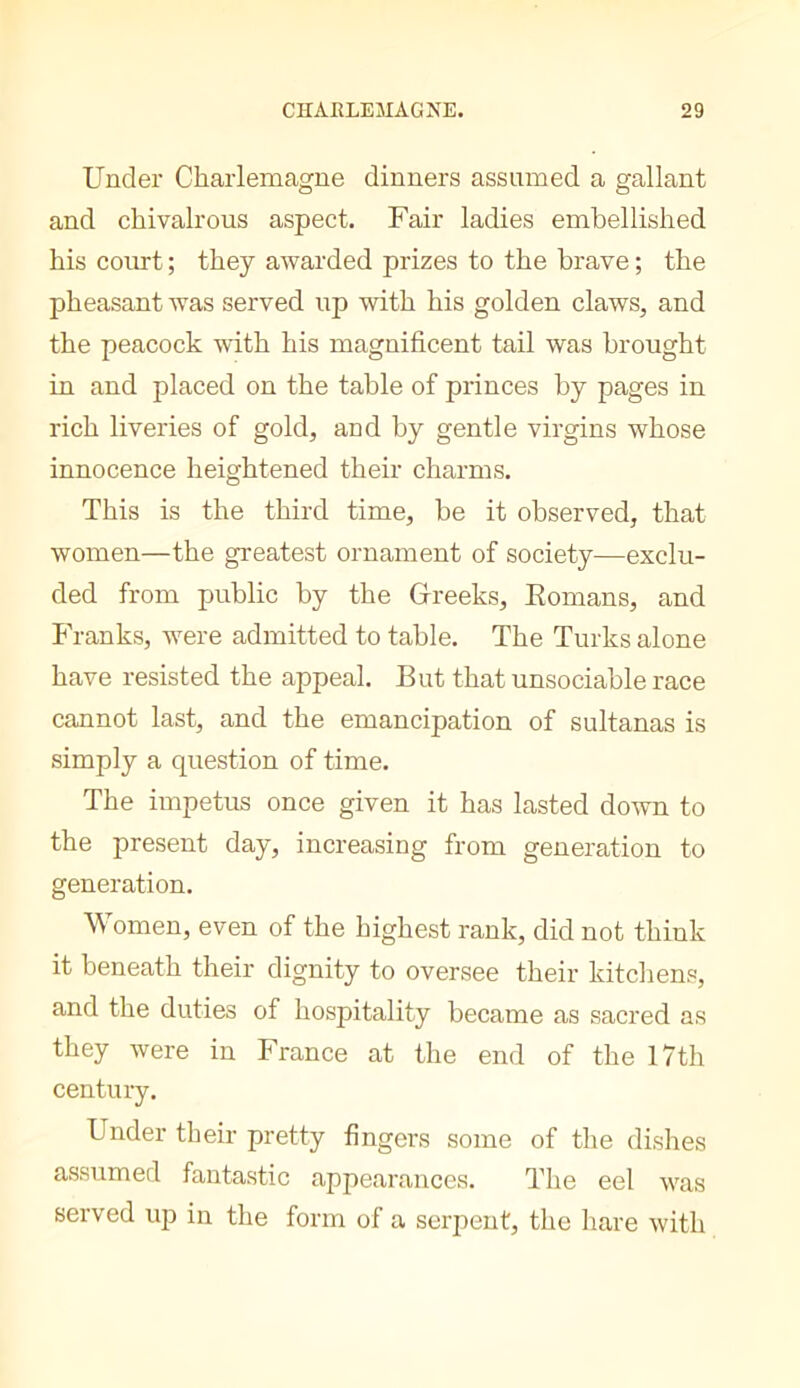 Under Charlemagne dinners assumed a gallant and chivalrous aspect. Fair ladies embellished his coirrt ; they awarded prizes to the brave ; the pheasant was served up with his golden claws, and the peacock with his magnificent tail was brought in and placed on the table of princes by pages in rich liveries of gold, and by gentle virgins whose innocence heightened their charms. This is the third time, be it observed, that women—the greatest ornament of society—exclu- ded from public by the Greeks, Eomans, and Franks, were admitted to table. The Turks alone have resisted the appeal. But that unsociable race cannot last, and the emancipation of sultanas is simply a question of time. The impetus once given it has lasted down to the present day, increasing from generation to generation. Women, even of the highest rank, did not think it beneath their dignity to oversee their kitcliens, and the duties of hospitality became as sacred as they were in France at the end of the 17th century. Under their pretty fingers some of the dishes assumed fantastic appearances. The eel was served up in the form of a serpent, the hare with