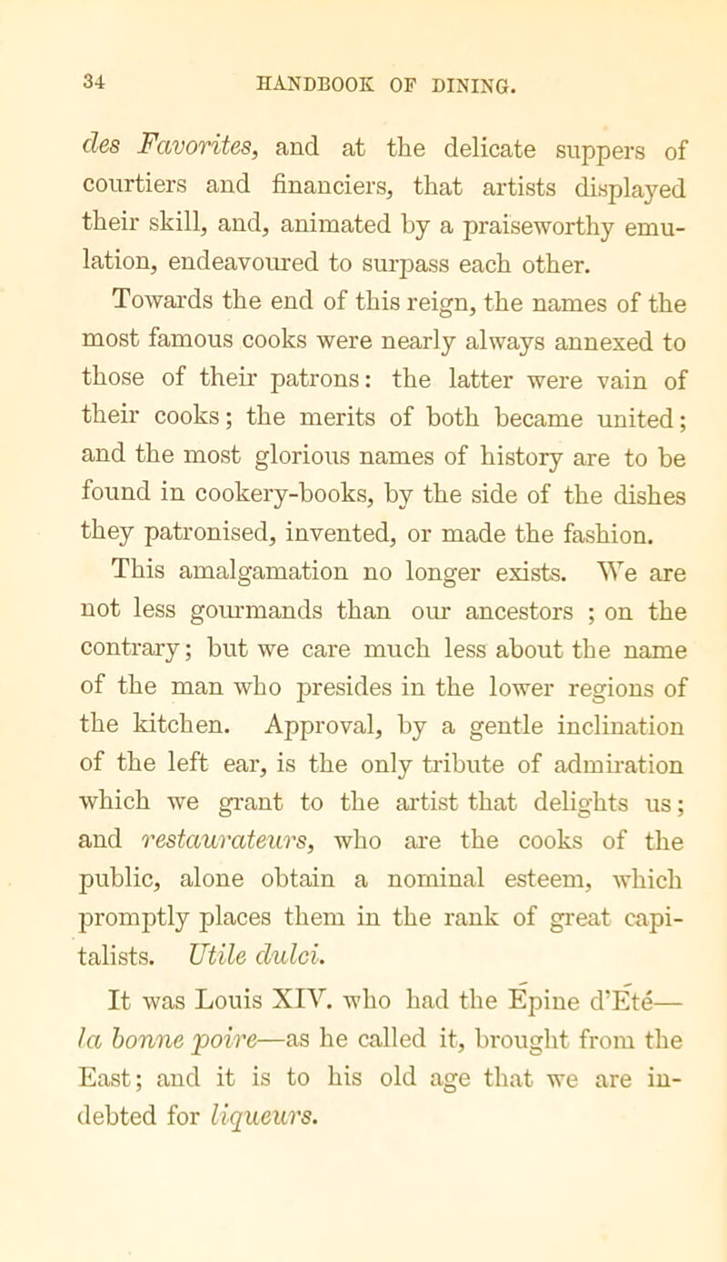 des Favorites, and at the delicate suppers of courtiers and financiers, that artists displayed their skill, and, animated by a praiseworthy emu- lation, endeavoirred to surpass each other. Towai'ds the end of this reign, the names of the most famous cooks were nearly always annexed to those of their patrons : the latter were vain of their cooks ; the merits of both became united ; and the most glorious names of history are to be found in cookery-books, by the side of the dishes they patronised, invented, or made the fashion. This amalgamation no longer exists. We are not less goiu’mands than our ancestors ; on the contrary ; but we care much less about the name of the man who presides in the lower regions of the kitchen. Approval, by a gentle inclination of the left ear, is the only tribute of admiration which we gi'ant to the artist that delights us ; and restaurateurs, who ai-e the cooks of the public, alone obtain a nominal esteem, which promptly places them in the rank of great capi- talists. Utile dulci. It was Louis XIV. who had the Epine d’Eté— la bonne poire—as he called it, brought from the East; and it is to his old age that we are in- debted for liqueurs.