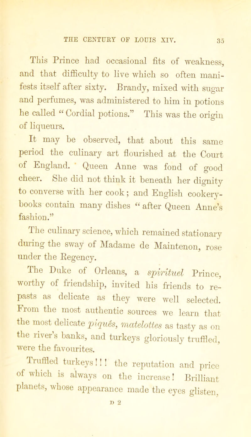 Tliis Prince had occasional fits of weakness, and that difficulty to live which so often mani- fests itself after sixty. Brandy, mixed with sugar and perfumes, was administered to him in potions he called “ Cordial potions.” This was the origin of liqueurs. It may be observed, that about this same period the culinary art flourished at the Court of England. ' Queen Anne was fond of good o cheei. She did not think it beneath her dignity to converse with her cook ; and English cookery- books contain many dishes “ after Queen Anne’s fashion.” The culinaiy science, which remained stationary dm-ing the sway of Madame de Maintenon, rose under the Eegency. The Duke of Orleans, a spirituel Prince, worthy of friendship, invited his friends to re- pasts as delicate as they were well selected. From the most authentic sources we learn that the most delicate jjiqués, matdottes as tasty as on the river’s banks, and turkeys gloriously truffled, were the favourites. Truffled turkeys ! ! ! tlie reputation and price of which is always on tlie increase ! Brilliant planets, whose appearance made the eyes glisten,