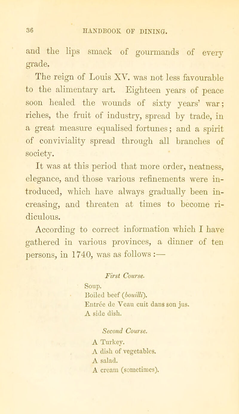 and the lips smack of gourmands of eveiy grade. The reign of Louis XV. was not less favourable to the alimentary art. Eighteen years of peace soon healed the wounds of sixty years’ war; riches, the fruit of industry, spread by trade, in a great measure equalised fortunes; and a spirit of conviviality spread through all branches of society. It was at this period that more order, neatness, elegance, and those various refinements were in- troduced, which have always gradually been in- creasing, and threaten at times to become ri- diculous. According to correct information which I have o gathered in various provinces, a dinner of ten persons, in 1740, was as follows :— First Course. Soup. Boiled beef (^bouilli'). Entree de Veau cuit dans son jus. A side dish. Second Course. A Turkey. A dish of vegetables. A salad. A cream (sometimes).