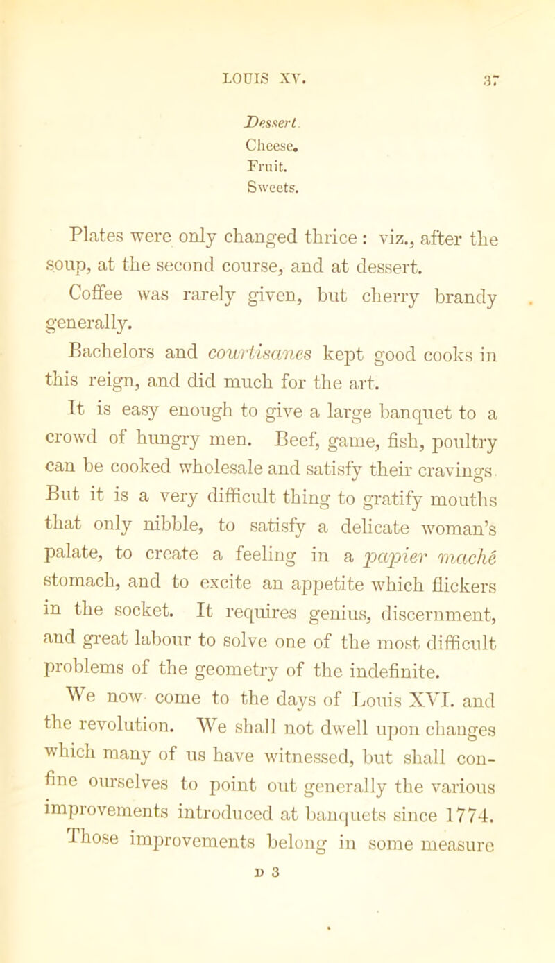 Dessert Cheese. Pruit. Sweets. Plates were only cliauged thrice : viz., after the .soup, at the second course, and at dessert. Coffee was rarely given, but cherry brandy generally. Bachelors and courtisanes kept good cooks in this reign, and did much for the art. It is easy enough to give a large banquet to a crowd of himgiy men. Beef, game, fish, poultry can be cooked wholesale and satisfy their cravings. But it is a very difficult thing to gratify mouths that only nibble, to satisfy a delicate woman’s palate, to create a feeling in a papier raac/ié stomach, and to excite an appetite which flickers in the socket. It requires genius, discernment, and great labour to solve one of the most diffictdt problems of the geometry of the indefinite. We now come to the days of Loifis XVI. and the revolution. We shall not dwell upon changes which many of us have witnessed, but shall con- fine ourselves to point out generally the various improvements introduced at banquets since 1774. Those improvements belong in some measure