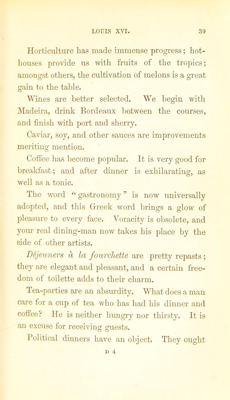 Horticulture has made immense progress ; hot- liouses provide us with fruits of the tropics; amongst others, the cultivation of melons is a great gain to the table. Wines ai-e better selected. We begin with jMadeira, drink Bordeaux between the courses, and finish with port and sherry. Caviai’, soy, and other sauces are improvements meriting mention. Coffee has become popular. It is very good for breakfast ; and after dinner is exhilarating, as well as a tonic. The word “ gastronomy ” is now universally adopted, and this Grreek word brings a glow of pleasure to every face. Voracity is obsolete, and yoiu- real dining-man now takes his place by the side of other artists. Déjeuners à la fourchette are pretty repasts ; they are elegant and pleasant, and a certain free- dom of toilette adds to their charm. Tea-parties are an ahsm’dity. What does a man care for a cup of tea who has had his dinner and coffee? He is neither hungiy nor thh'sty. It is an excuse for receiving guests. Political dinners have an object. They ought