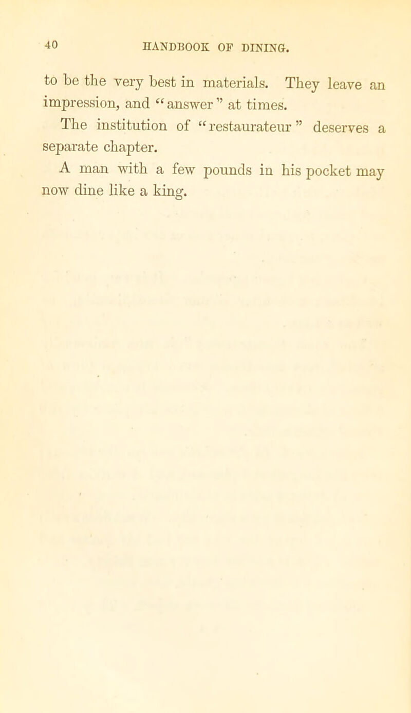 to be the very best in materials. They leave an impression, and “ answer ” at times. The institution of “ restaurateur ” deserves a separate chapter. A man with a few pounds in his pocket may now dine like a kingr. O