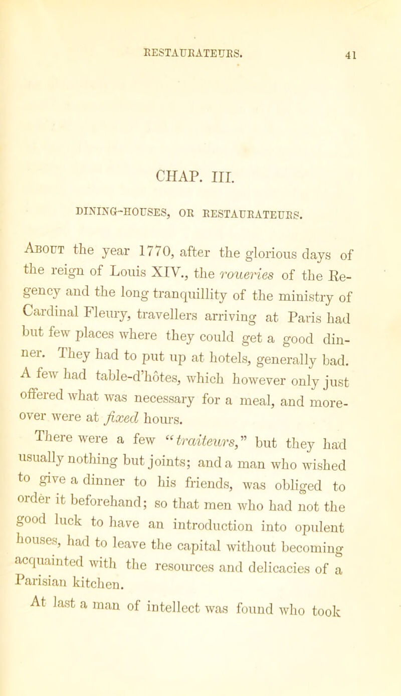 CHAP. III. DINING-HOrSES, OR RESTAURATEURS. About the year 1770, after the glorious days of the reign of Louis XIV., the roxieries of the Ee- gency and the long tranquillity of the ministry of Cardinal Fleury, travellers arriving at Paris had hut few places where they could get a good din- ner. They had to put up at hotels, generally bad. A few had table-d’hôtes, which however only just offered what was necessary for a meal, and more- over were at fixed hours. There were a few “ traiteursfi but they had usually nothing but joints; and a man who wished to give a dinner to his friends, was obliged to ordèr it beforehand; so that men who had not the oOod luck to have an introduction into opulent houses, had to leave the capital without becoming acquainted with the resources and delicacies of a Parisian kitchen. At last a man of intellect was found Avho took