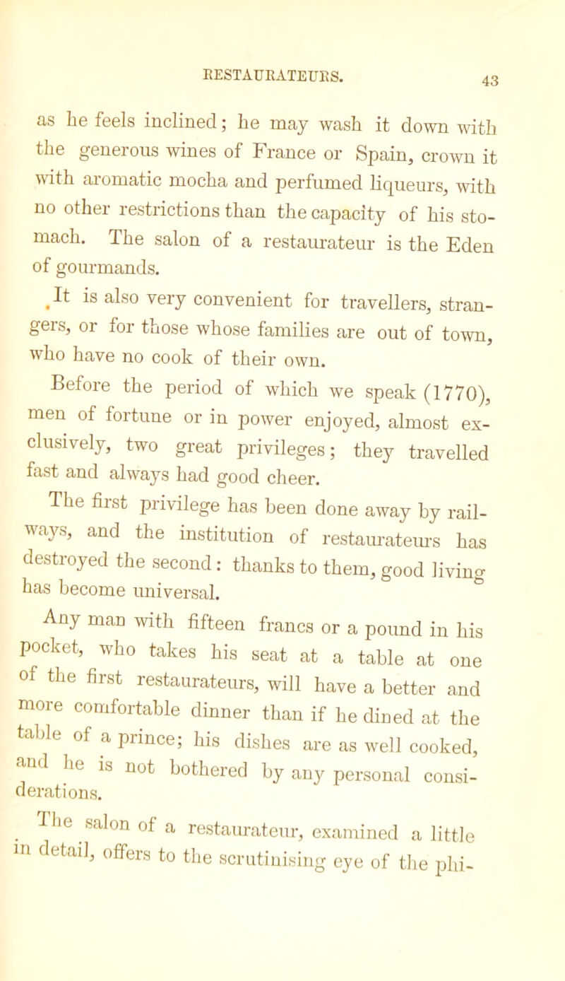 43 as be feels inclined ; be may wash it down with tbe generous wines of France or Spain, crown it mtb ai’omatic mocba and perfumed liqueurs, with no other restrictions than tbe capacity of bis sto- macb. Tbe salon of a restaurateur is tbe Eden of gourmands. ^It is also very convenient for travellers, stran- gers, or for those whose families are out of town, who have no cook of their own. Before tbe period of which we speak (1770), men of fortune or in power enjoyed, almost ex- clusively, two great privileges; they travelled fast and always bad good cheer. Tbe first privilege has been done away by rail- ways, and the institution of restaurateiu’s has destroyed the second : thanks to them, good living has become universal. ° Any man with fifteen francs or a pound in his pocket, who takes his seat at a table at one of the first restaurateurs, will have a better and more comfortable dinner than if he dined at the table of a prince; his dishes are as well cooked, and he is not bothered by any personal consi- derations. . «‘^lon of a restaurateur, examined a little