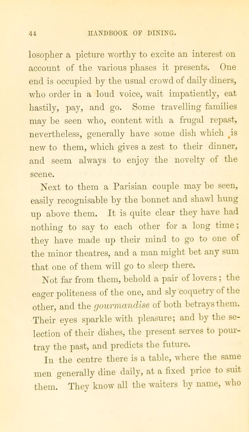 losopher a picture worthy to excite an interest on account of the various phases it presents. One end is occupied hy the usual crowd of daily diners, who order in a loud voice, wait impatiently, eat hastily, pay, and go. Some travelling families may be seen who, content with a frugal repast, nevertheless, generally have some dish which ^is new to them, which gives a zest to their dinner, and seem always to enjoy the novelty of the scene. Next to them a Parisian couple may he seen, easily recognisable by the bonnet and shawl hung up above them. It is quite clear they have had nothing to say to each other for a long time ; they have made up their mind to go to one of the minor theatres, and a man might bet any sum that one of them will go to sleep there. Not far from them, behold a pair of lovers ; the eager politeness of the one, and sly coquetry of the other, and the gourmandise of both betrays them. Their eyes sparkle 4vith pleasure; and by the se- lection of their dishes, the present serves to pour- tray the past, and predicts the futuie. In the centre there is a table, where the same men generally dine daily, at a fixed price to suit them. They know all the waiters by name, who