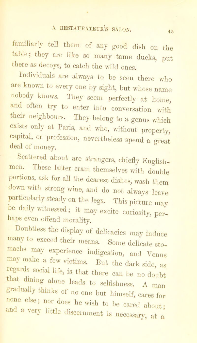 A eestauiîateur’s salok. 45 familiarly tell them of any good dish on the table; they are like so many tame ducks, put there as decoys, to catch the wild ones. Individuals are always to be seen there who are knovm to every one by sight, but whose name nobody knows. They seem perfectly at home, and often try to enter into conversation with them neighbours. They belong to a genus which exists only at Paris, and who, without property, capital, or profession, nevertheless spend a great deal of money. Scattered about are strangers, chiefly English- men. These latter cram themselves with double portions, ask for all the dearest dishes, wash them doivn with strong wine, and do not always leave particularly steady on the legs. This picture may be daily witnessed ; it may excite curiosity, per- haps even offend morality. Doubtless the display of delicacies may induce many to exceed their means. Some delicate sto- machs may experience indigestion, and Venus m.ay make a few victims. But the dark side, as reg.ards social life, is that there can he no doubt tliat (lining alone leads to semsbness. A man giadnally thinks of no one but hiimself, c.s,res for none else; nor does I,e wish to Iie cared aliout- •md a very little discernment is neccss.ary, at .a’