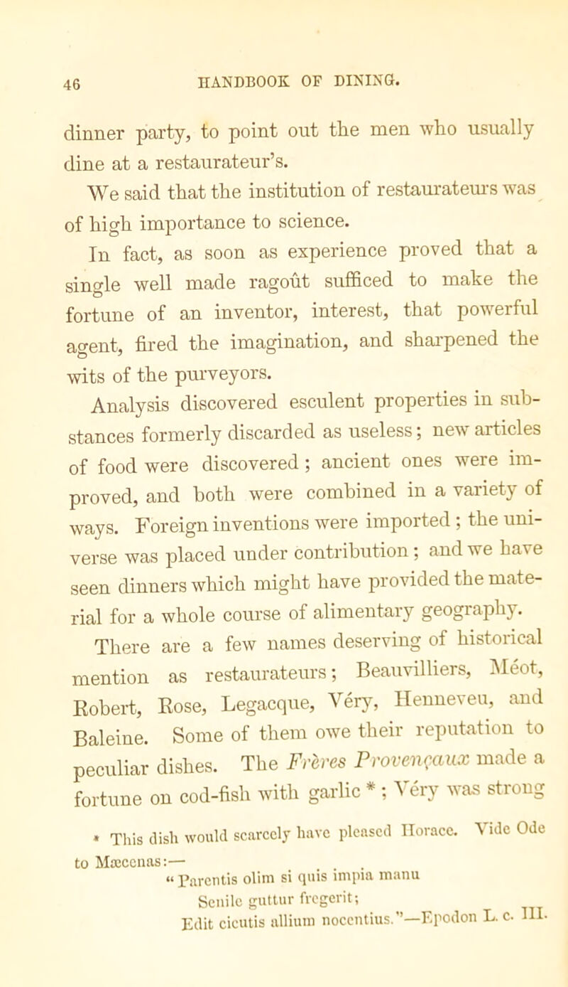 dinner party, to point out the men who usually dine at a restaurateur’s. We said that the institution of restaurateui-s was of high importance to science. In fact, as soon as experience proved that a single well made ragoût sufficed to make the fortune of an inventor, interest, that powerful agent, fired the imagination, and shai’pened the wits of the pui-veyors. Analysis discovered esculent properties in sub- stances formerly discarded as useless; new articles of food were discovered ; ancient ones were im- proved, and both were combined in a variety of ways. Foreign inventions were imported ; the uni- verse was placed under contribution ; and we have seen dinners which might have provided the mate- rial for a whole course of alimentary geography. There are a few names deserving of historical mention as restaurateurs; Beauvilliers, INIeot, Robert, Rose, Legacque, Vérjq Henneveu, and Baleine. Some of them owe their reputation to peculiar dishes. The Frères Provençaux made a fortune on cod-fish with garlic * ; Véry was strong • This dish would scarcely have pleased Horace. Vide Ode to Mœccnas:— .... “ Parentis olim si quis impia manu Senile guttur fregcrit; Edit eicutis allium nocentius.”—Epodon L. c. III.