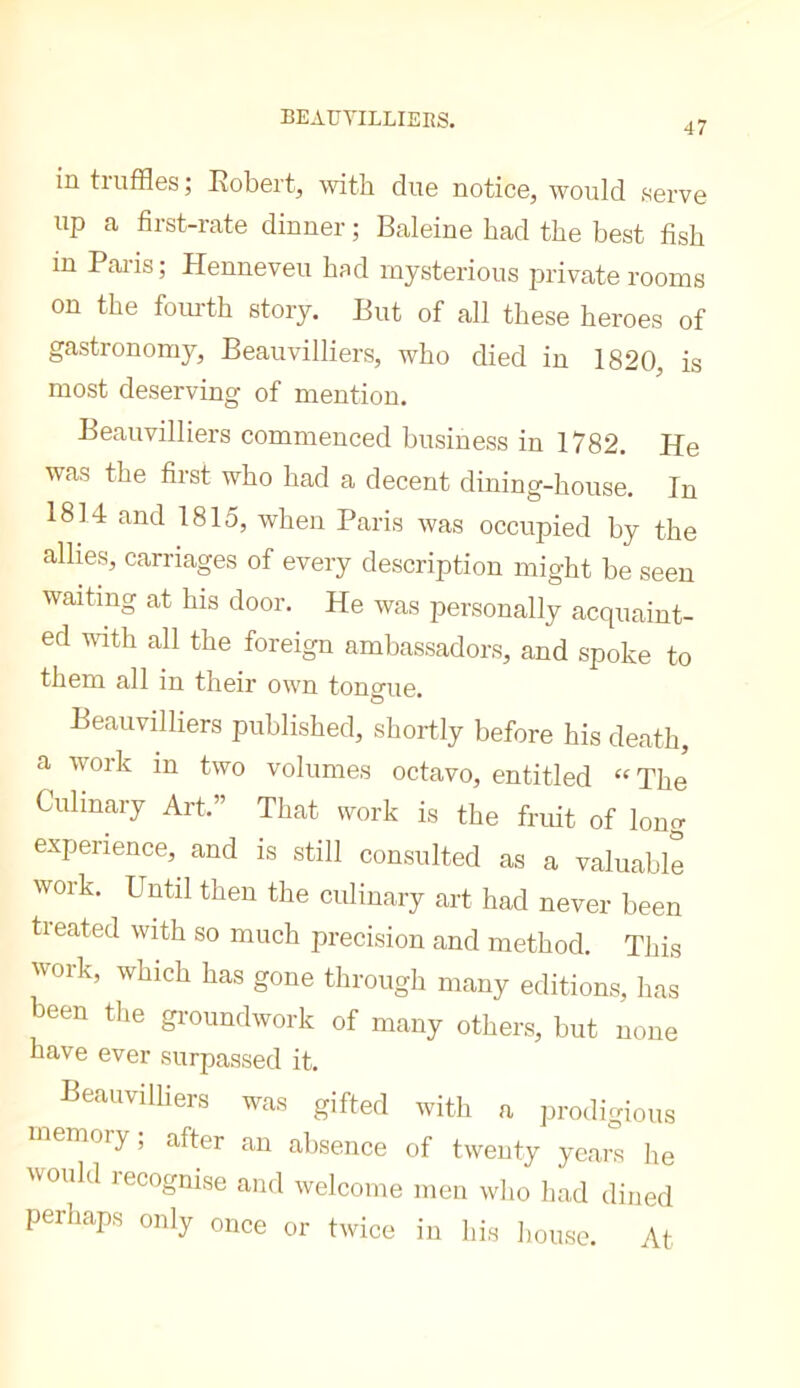 BEAUTILLIERS. 47 in tiuffles; Robert, with due notice, would serve up a first-rate dinner ; Baleine had the best fish in Pai-is; Henneveu hsd mysterious private rooms on the fom-th story. But of all these heroes of gastronomy, Beauvilliers, who died in 1820, is most deserving of mention. Beauvilliers commenced business in 1782. He was the first who had a decent dining-house. In 1814 and 1815, when Paris was occupied by the allies, carriages of every description might be seen waiting at his door. He was personally acquaint- ed with all the foreign ambassadors, and spoke to them all in their own tongue. Beauvilliers published, shortly before his death, a work in two volumes octavo, entitled “The Culinary Art.” That work is the fruit of long experience, and is still consulted as a valuable work. Until then the culinary art had never been treated with so much precision and method. This work, which has gone through many editions, has been the gi-oundwork of many others, but none have ever surpassed it. Beauvilliers was gifted with a prodigious memory, after an absence of twenty years he would lecognise and welcome men who had dined perhaps only once or twice in his house. At