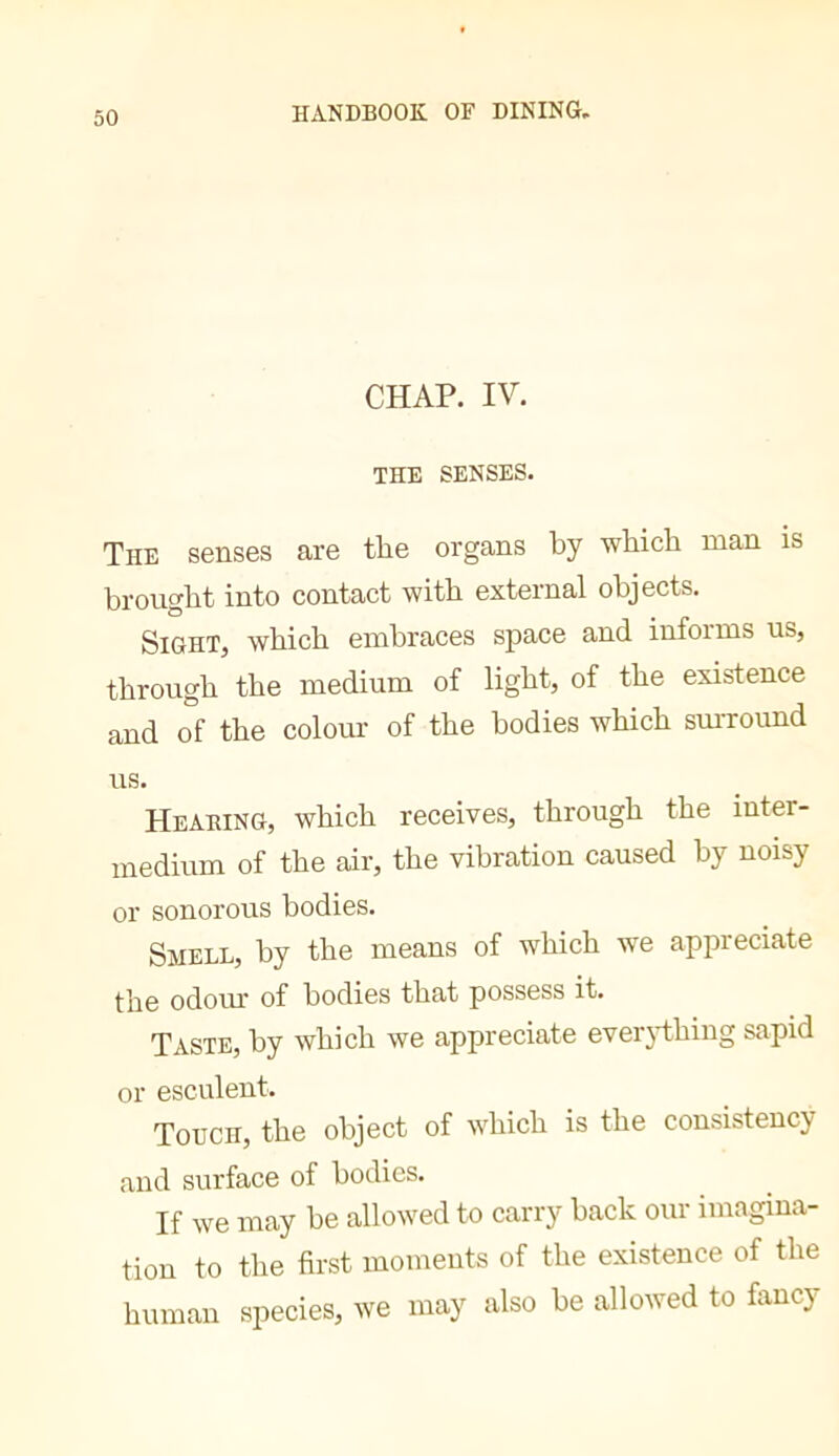 CHAP. IV, THE SENSES. The senses are the organs by which man is brought into contact with external objects. Sight, which embraces space and informs us, through the medium of light, of the existence and o°f the colour of the bodies which smTOund us. Heading, which receives, through the inter- medium of the air, the vibration caused by noisy or sonorous bodies. Smell, by the means of which we appreciate the odom’ of bodies that possess it. Taste, by which we appreciate ever3i:hing sapid or esculent. Touch, the object of which is the consistency and surface of bodies. If we may be allowed to carry back our imagina- tion to the first moments of the existence of the human species, we may also be allowed to fancy