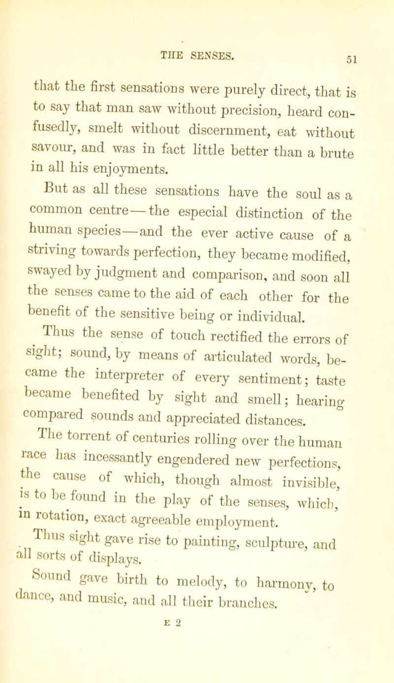 THE SENSES. 51 that the first sensations were purely direct, that is to say that man saw without precision, heard con- fusedly, smelt without discernment, eat without savour, and was in fact little better than a brute in all his enjoyments. But as all these sensations have the soul as a common centre—the especial distinction of the human species and the ever active cause of a striving towards perfection, they became modified, swayed by judgment and comparison, and soon all the senses came to the aid of each other for the benefit of the sensitive being or individual. ^ Thus the sense of touch rectified the errors of sight; sound, by means of articulated words, be- came the interpreter of every sentiment; taste became benefited by sight and smell; hearing compared sounds and appreciated distances. The torrent of centuries rolling over the human race has incessantly engendered new perfections, the cause of which, though almost invisible, IS to be found in the play of the senses, which,’ in rotation, exact agreeable employment. Thus sight gave rise to painting, sculptm-e, and all sorts of displays. Sound gave birth to melody, to harmony, to dance, and music, and all their branches.