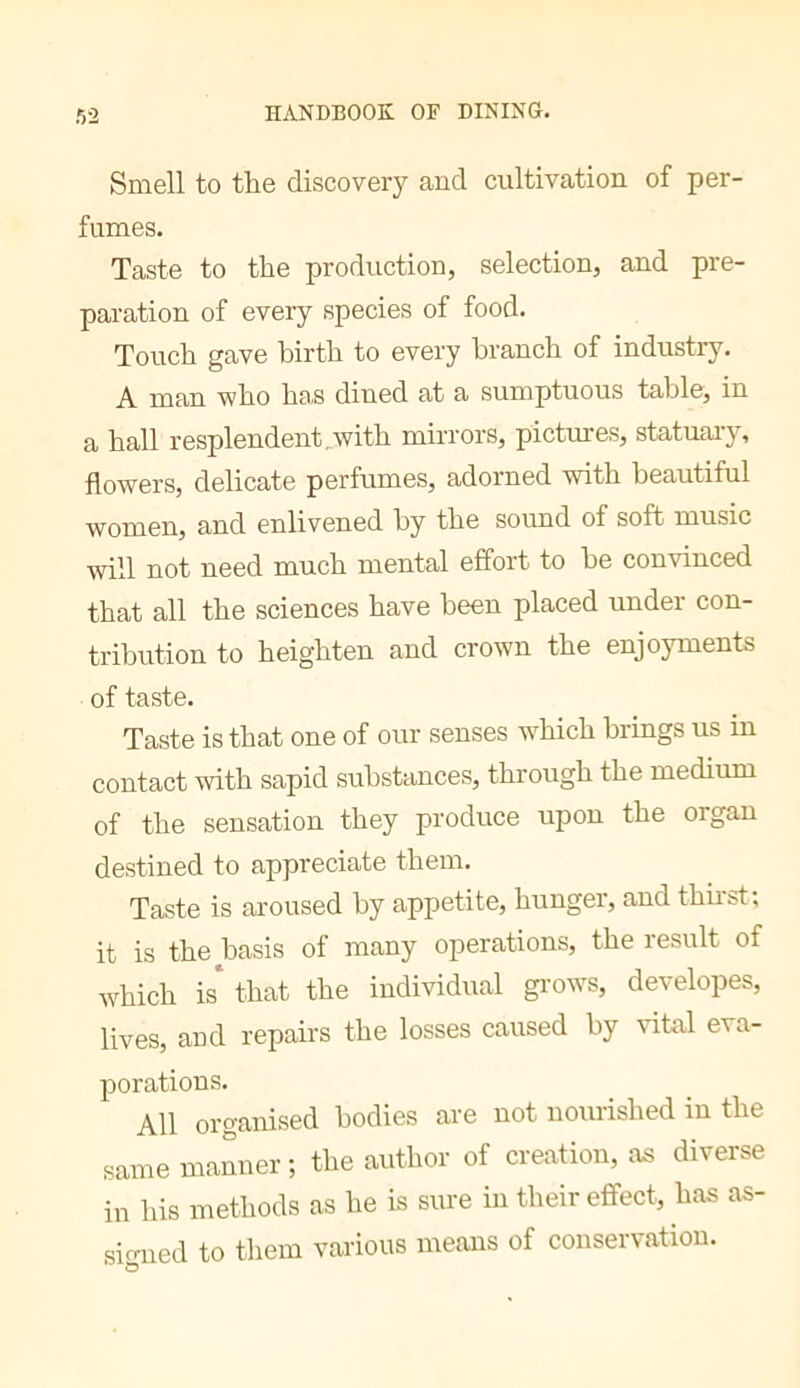 Smell to the discovery and cultivation of per- fumes. Taste to the production, selection, and pre- paration of every species of food. Touch gave birth to every branch of industry. A man who has dined at a sumptuous table, in a hall resplendent,with mirrors, pictures, statuai’y, flowers, delicate perfumes, adorned with beautiful women, and enlivened by the sovmd of soft music will not need much mental effort to be convinced that all the sciences have been placed under con- tribution to heighten and crown the enjoyments of taste. Taste is that one of our senses w^hich brings us in contact with sapid substances, through the medium of the sensation they produce upon the organ destined to appreciate them. Taste is aroused by appetite, hunger, and thirst; it is the basis of many operations, the lesult of which is* that the individual grows, developes, lives, and repairs the losses caused by vital eva- porations. All organised bodies are not nourished in the same manner; the author of creation, as diverse in his methods as he is sure in their effect, has as- sirrned to them various means of conservation.