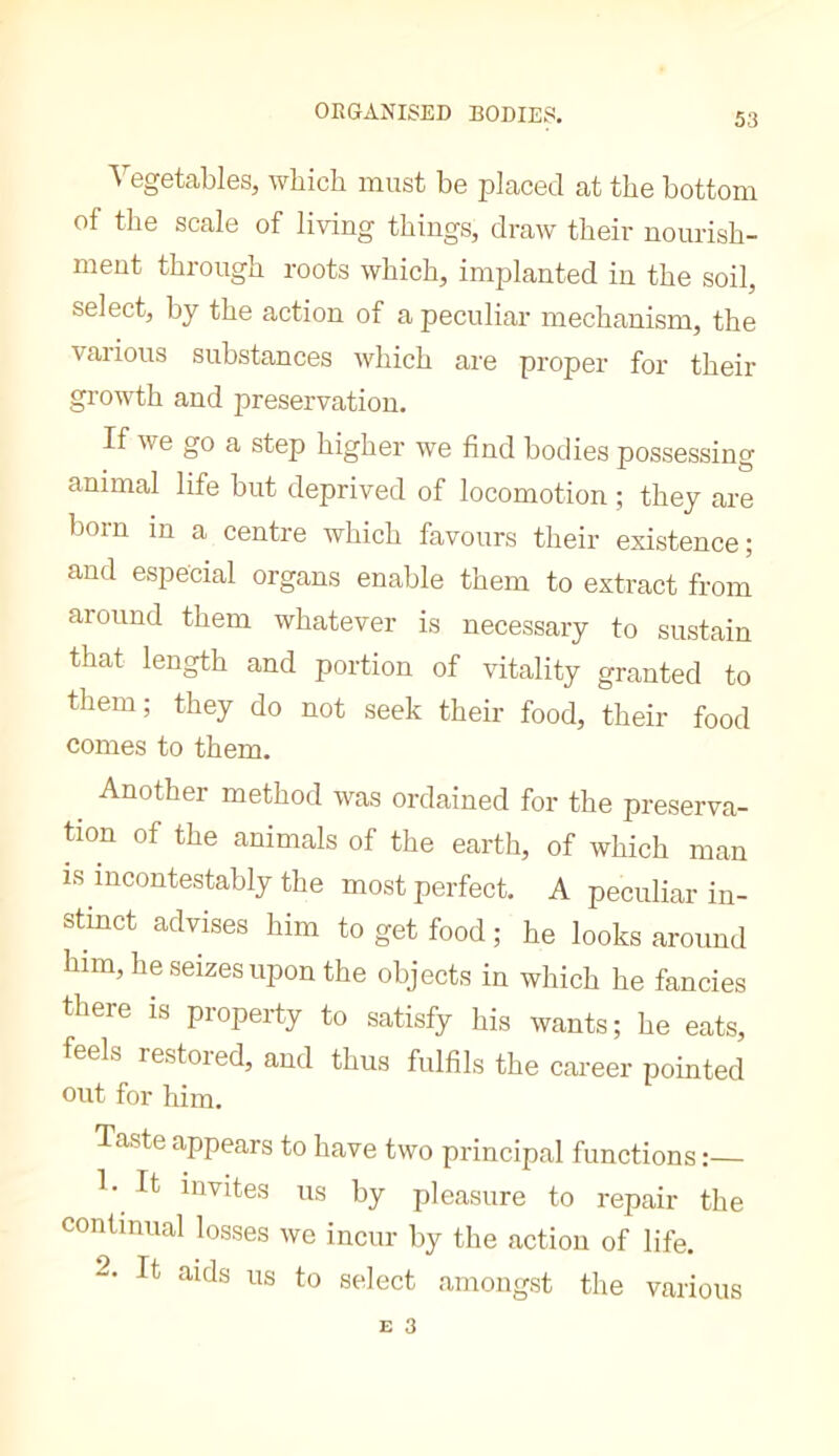 ORGANISED BODIES. Vegetables, which must be placed at the bottom of the scale of living things, draw their nourish- ment through roots which, implanted in the soil, select, by the action of a peculiar mechanism, the various substances which are proper for their growth and preservation. If we go a step higher we find bodies possessing animal life but deprived of locomotion ; they are born in a centre which favours their existence; and especial organs enable them to extract from around them whatever is necessary to sustain that length and portion of vitality granted to tliem; they do not seek their food, their food comes to them. Another method was ordained for the preserva- tion of the animals of the earth, of which man IS incontestably the most perfect. A peculiar in- stinct advises him to get food ; he looks around him, he seizes upon the objects in which he fancies there is property to satisfy his wants; he eats, feels restored, and thus fulfils the career pointed out for him. Taste appears to have two principal functions V It invites us by pleasure to repair the continual losses we incur by the action of life. 2. It aids us to select amongst the various