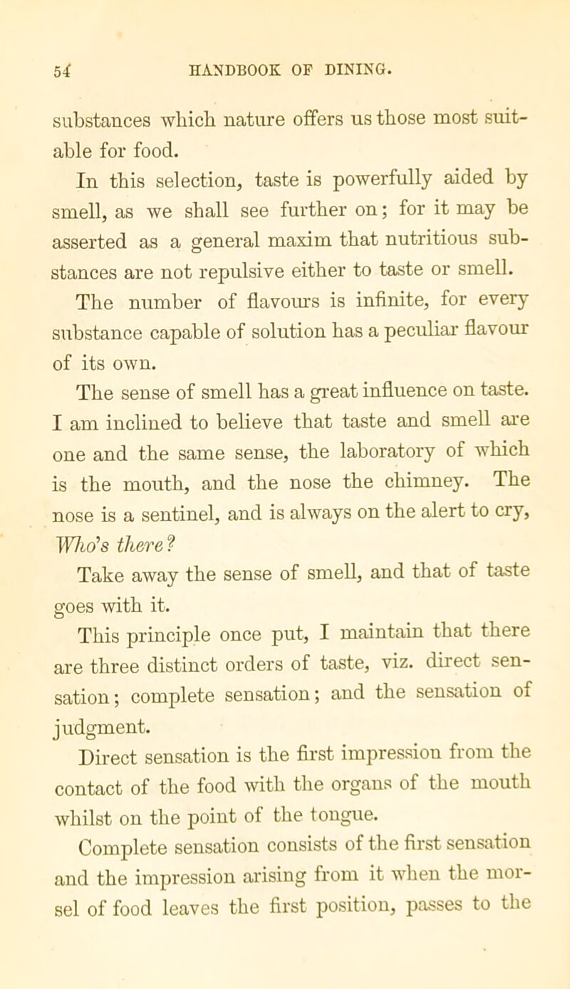 substances which nature ofifers us those most suit- able for food. In this selection, taste is powerfully aided by smell, as we shall see further on ; for it may be asserted as a general maxim that nutritious sub- stances are not repulsive either to taste or smell. The number of flavours is inflnite, for every substance capable of solution has a peculiar’ flavour of its own. The sense of smell has a great influence on taste. I am inclined to believe that taste and smell are one and the same sense, the laboratory of which is the mouth, and the nose the chimney. The nose is a sentinel, and is always on the alert to cry. Who's there? Take away the sense of smeU, and that of taste goes with it. This principle once put, I maintain that there are three distinct orders of taste, viz. direct sen- sation; complete sensation; and the sensation of judgment. Direct sensation is the first impression from the contact of the food with the organs of the mouth whilst on the point of the tongue. Complete sensation consists of the first sensation and the impression arising from it when the mor- sel of food leaves the first position, passes to the