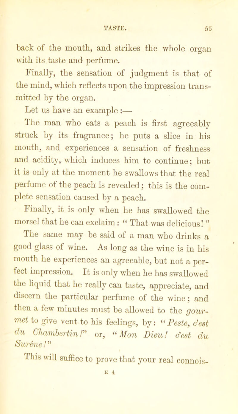 back of the mouth, and strikes the whole ornan with its taste and perfume. Finally, the sensation of judgment is that of the mind, which reflects upon the impression trans- mitted by the organ. Let us have an example :— The man who eats a peach is first agreeably struck by its fragrance; he puts a slice in his mouth, and experiences a sensation of freshness and acidity, which induces him to continue ; but it is only at the moment he swallows that the real perfume of the peach is revealed ; this is the com- plete sensation caused by a peach. Finally, it is only when he has swallowed the morsel that he can exclaim : “ That was delicious! ” The same may be said of a man who drinks a good glass of wine. As long as the wine is in his mouth he experiences an agreeable, but not a per- fect impression. It is only when he has swallowed the liquid that he really can taste, appreciate, and discern the particular perfume of the wine ; and then a few minutes must be allowed to the gour- met to give vent to his feelings, by: “Peste, c'est du Chamhertin! or, “Mon Dieu! c'est du Surêne! This will suffice to prove that your real connois-