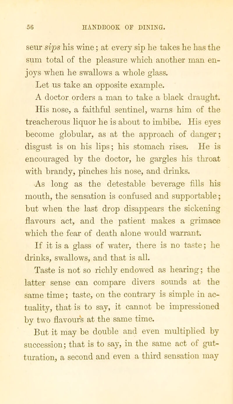 seur sips his wine ; at every sip he takes he has the sum total of the pleasure which another man en- joys when he swallows a whole glass. Let us take an opposite example. A doctor orders a man to take a black draught. His nose, a faithful sentinel, warns him of the treacherous liquor he is about to imbibe. His eyes become globular, as at the approach of danger; disgust is on his lips; his stomach rises. He is encouraged by the doctor, he gargles his throat with brandy, pinches his nose, and drinks. As long as the detestable beverage fills his mouth, the sensation is confused and supportable ; but when the last drop disappeai’s the sickening flavours act, and the patient makes a grimace which the fear of death alone would warrant. If it is a glass of water, there is no taste ; he drinks, swallows, and that is all. Taste is not so richly endowed as hearing ; the latter sense can compare divers sounds at the same time ; taste, on the contrary is simple in ac- tuality, that is to say, it cannot be impressioned by two flavours at the same time. But it may be double and even multiplied by succession; that is to say, in the same act of gut- turation, a second and even a third sensation may