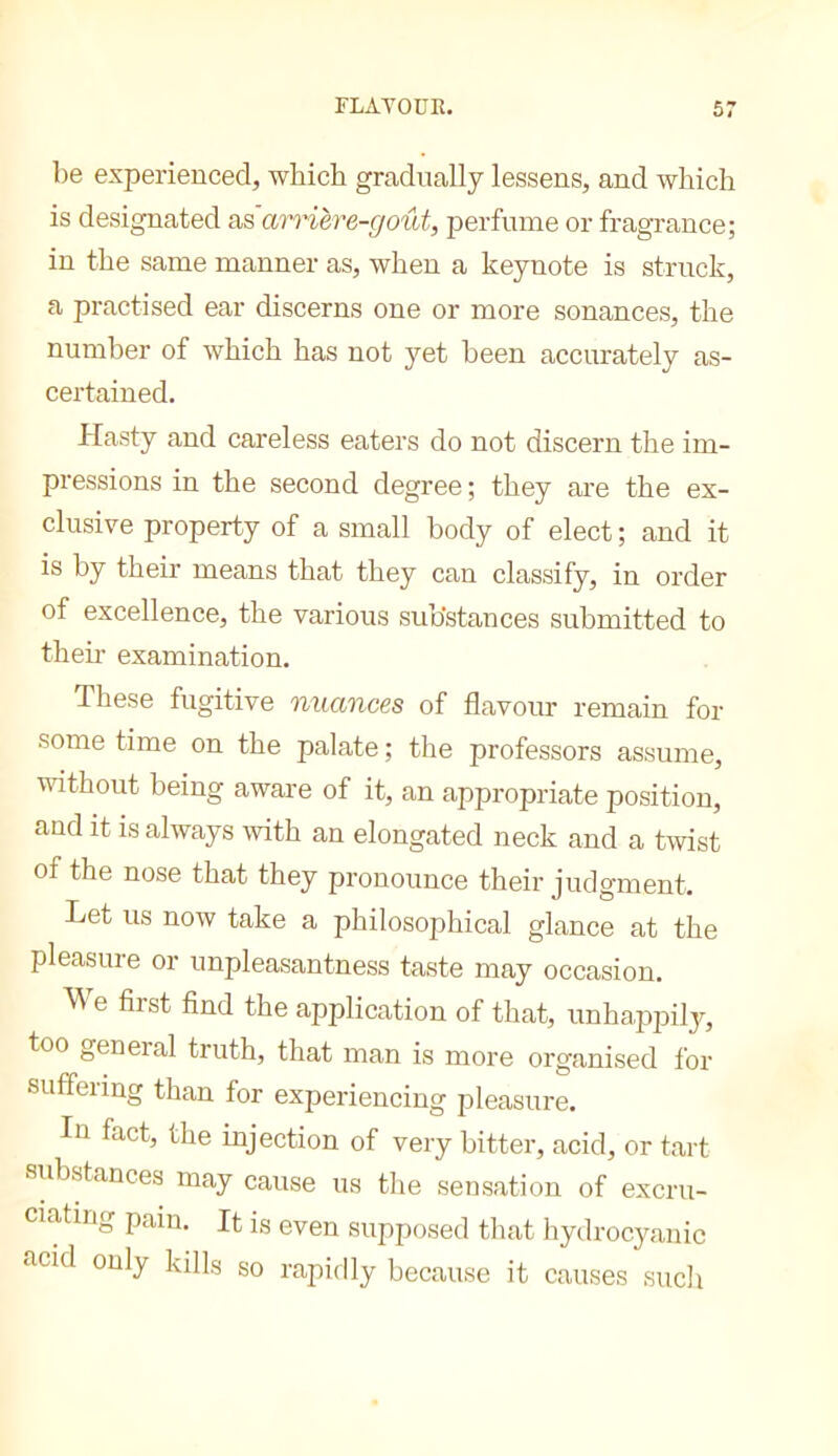 be experienced, which gradually lessens, and which is designated ViS arrière-goût, perfume or fragrance; in the same manner as, when a keynote is struck, a practised ear discerns one or more sonances, the number of which has not yet been accurately as- certained. Hasty and careless eaters do not discern the im- pressions in the second degree ; they are the ex- clusive property of a small body of elect ; and it is by their means that they can classify, in order of excellence, the various substances submitted to their examination. These fugitive nuances of flavour remain for some time on the palate ; the professors assume, without being aware of it, an appropriate position, and it is always with an elongated neck and a twist of the nose that they pronounce their judgment. Let us now take a philosophical glance at the pleasure or unpleasantness taste may occasion. e first find the application of that, unhappily, too general truth, that man is more organised for suffering than for experiencing pleasure. In fact, the injection of very bitter, acid, or tart substances may cause us tlie sensation of excru- ciating pain. It is even supposed that hydrocyanic acid only kills so rapidly because it causes such