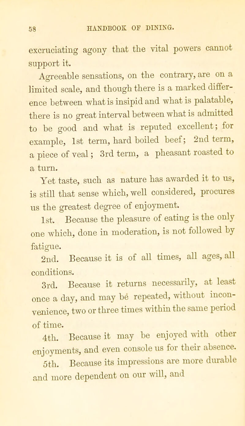 excruciating agony that the vital powers cannot support it. Agreeable sensations, on the contrary, are on a limited scale, and though there is a marked differ- ence between what is insipid and what is palatable, there is no great interval between what is admitted to he good and what is reputed excellent; for example, 1st term, hard boiled beef; 2nd term, a piece of veal ; 3rd term, a pheasant roasted to a turn. Yet taste, such as natiue has awarded it to us, is still that sense which, well considered, procures us the greatest degi’ee of enjoyment. 1st. Because the pleasure of eating is the only one which, done in moderation, is not followed by fatigue. 2nd. Because it is of all times, all ages, all conditions. 3rd. Because it returns necessaiily, at least once a day, and may bé repeated, -without incon- venience, two or three times vdthin the same period of time. 4th. Because it may he enjoyed vith other enjoyments, and even console us for their absence. 5th. Because its impressions are more durable and more dependent on oui will, and