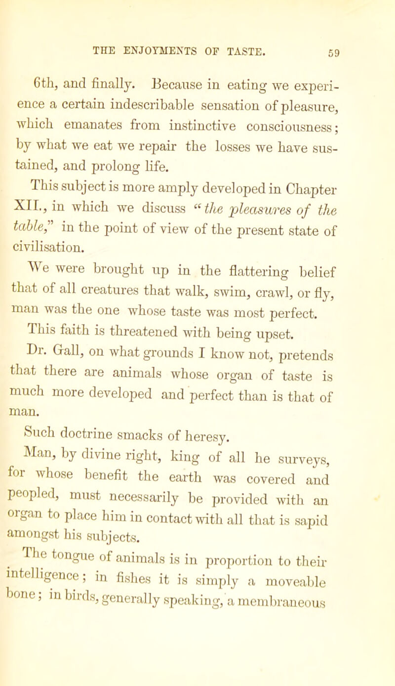 THE ENJOYMENTS OF TASTE. 6th, and finally. Because in eating we experi- ence a certain indescribable sensation of pleasure, which emanates from instinctive consciousness ; by what we eat we repair the losses we have sus- tained, and prolong life. This subject is more amply developed in Chapter XII., in which we discuss “the jpleasures of the table,' in the point of view of the present state of civilisation. We were brought up in the flattering belief that of all creatures that walk, swim, crawl, or fly, man was the one whose taste was most perfect. This faith is threatened with being upset. Dr. Grail, on what grounds I know not, pretends that there are animals whose organ of taste is much more developed and perfect than is that of man. Such doctrine smacks of heresy. hlan, by divine right, king of all he surveys, foi whose benefit the earth was covered and peopled, must necessarily be provided with an organ to place him in contact with all that is sapid amongst his subjects. The tongue of animals is in proportion to their intelligence ; in fishes it is simply a moveable bone ; m birds, generally speaking, a membraneous