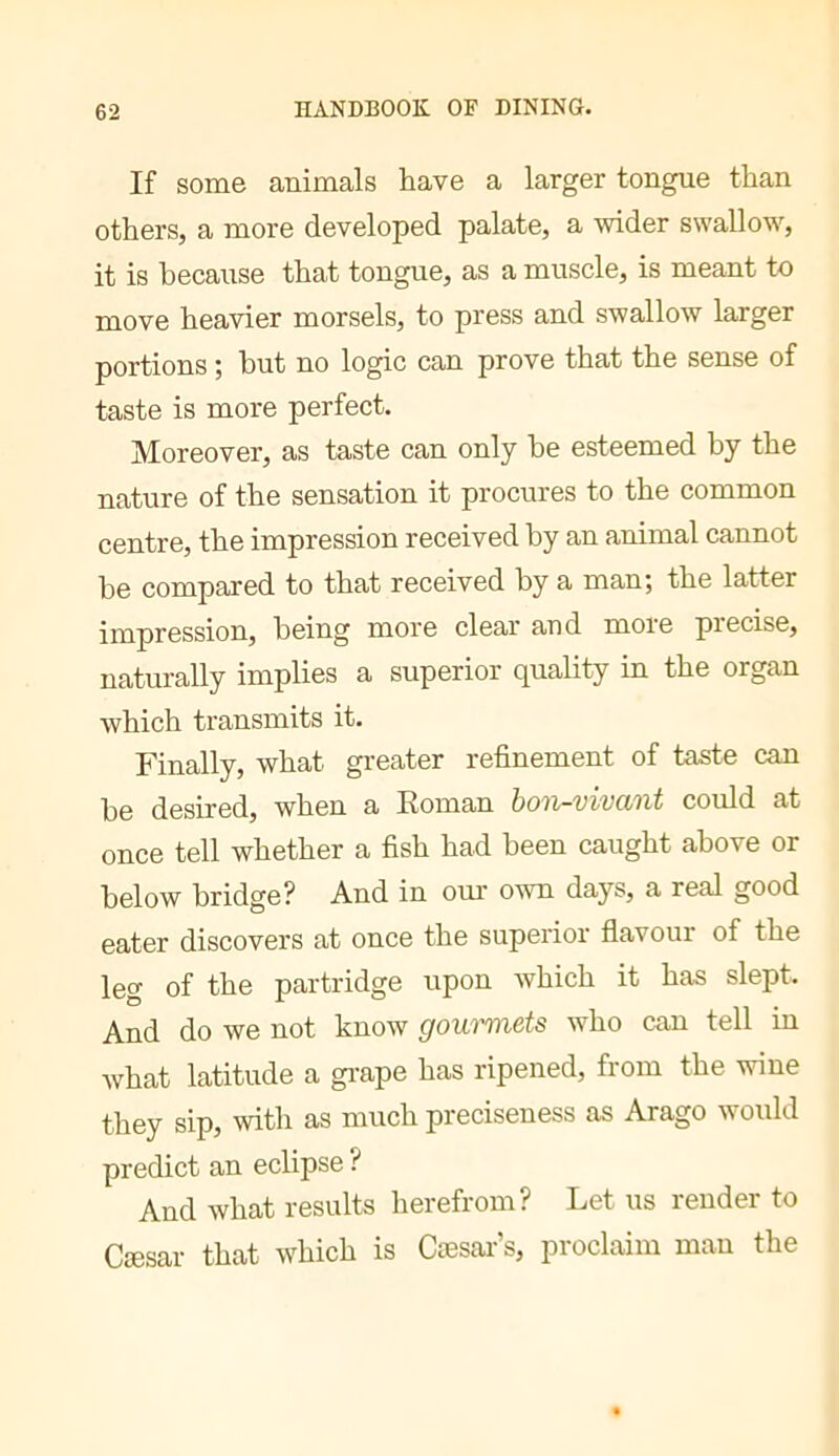 If some animals have a larger tongue than others, a more developed palate, a wider swallow', it is because that tongue, as a muscle, is meant to move heavier morsels, to press and swallow larger portions ; hut no logic can prove that the sense of taste is more perfect. Moreover, as taste can only he esteemed by the nature of the sensation it procures to the common centre, the impression received by an animal cannot he compared to that received by a man; the latter impression, being more clear and more precise, naturally implies a superior quality in the organ which transmits it. Finally, what greater refinement of taste can be desired, when a Roman hon-vivo/iit could at once tell whether a fish had been caught above or below bridge? And in om' own days, a real good eater discovers at once the superior flavour of the leg of the partridge upon which it has slept. And do we not know goui^xets who can tell in what latitude a grape has ripened, from the wine they sip, with as much preciseness as Arago wnuld predict an eclipse ? And what results herefrom? Let us render to Cæsar that which is Cæsai-’s, proclaim man the