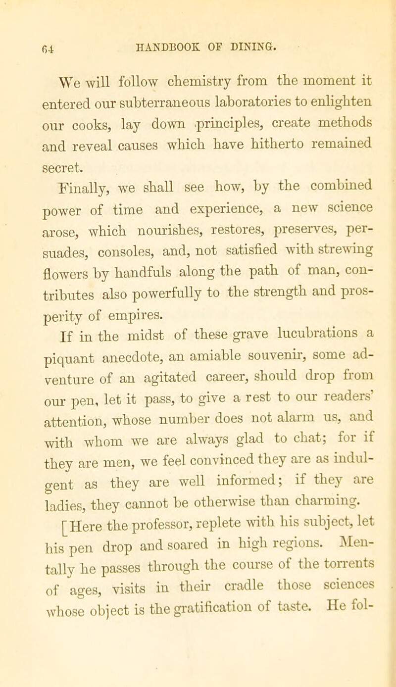 G4 We will follow chemistry from the moment it entered our subterraneous laboratories to enlighten our cooks, lay down .principles, create methods and reveal causes which have hitherto remained secret. Finally, we shall see how, by the combined power of time and experience, a new science arose, which nourishes, restores, preserves, per- suades, consoles, and, not satisfied with strevdng flowers by handfuls along the path of man, con- tributes also powerfully to the strength and pros- perity of empires. If in the midst of these grave lucubrations a piquant anecdote, an amiable souvenu, some ad- venture of an agitated career, should drop from our pen, let it pass, to give a rest to our readers’ attention, whose number does not alarm us, and with whom we are always glad to chat; for if they are men, we feel convinced they are as indul- gent as they are well informed, if they are ladies, they cannot be other\^dse than charming. [Here the professor, replete vdth his subject, let his pen drop and soared in high regions. IMen- tally he passes through the course of the torrents of ages, visits in their cradle those sciences whose object is the gratification of taste. He fol-