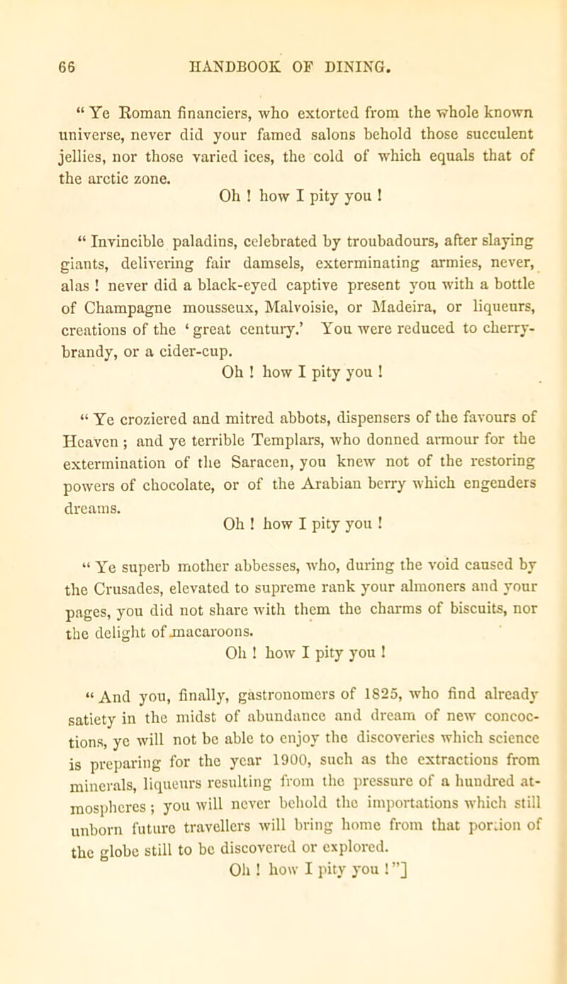 “ Ye Eoman financiers, who extorted from the whole known universe, never did your famed salons behold those succulent jellies, nor those varied ices, the cold of which equals that of the arctic zone. Oh ! how I pity you ! “ Invincible paladins, celebrated by troubadours, after slaying giants, delivering fair damsels, exterminating armies, never, alas ! never did a black-eyed captive present you with a bottle of Champagne mousseux. Malvoisie, or Madeira, or liqueurs, creations of the ‘ great centuiy.’ You were reduced to cherry- brandy, or a cider-cup. Oh ! how I pity you ! “ Ye croziered and mitred abbots, dispensers of the favours of Heaven ; and ye terrible Templars, who donned ai-mour for the extermination of the Saracen, you knew not of the restoring powers of chocolate, or of the Arabian berry which engenders dreams. Oh ! how I pity you ! “ Ye superb mother abbesses, who, during the void caused by the Crusades, elevated to supreme rank your almoners and your pages, you did not share with them the charms of biscuits, nor the delight of jnacaroons. Oh ! how I pity you ! “And you, finally, gastronomers of 1825, who find already satiety in the midst of abundance and dream of new concoc- tions, ye will not be able to enjoy the discoveries which science is preparing for the year 1900, such as the extractions from minerals, liqueurs resulting from the pressure of a hundred at- mospheres ; you will never behold the importiitions which still unborn future travellers will bring home from that por.ion of the globe still to be discovered or explored. Oh ! how I pity you ! ”]