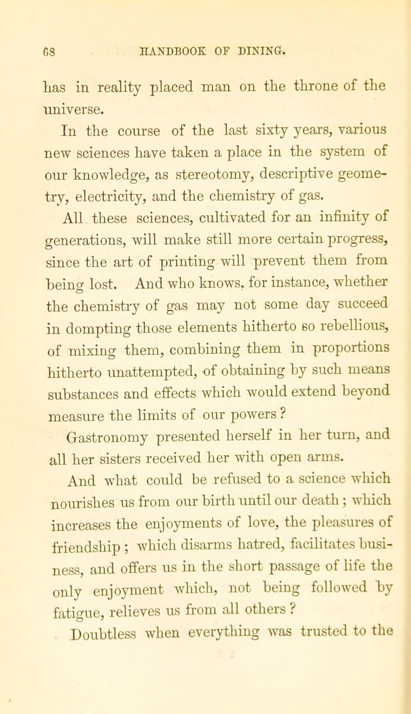 lias in reality placed man on the throne of the imiverse. In the course of the last sixty years, various new sciences have taken a place in the system of our knowledge, as stereotomy, descriptive geome- try, electricity, and the chemistry of gas. All these sciences, cultivated for an infinity of generations, will make still more certain progress, since the art of printing will prevent them from heino- lost. And who knows, for instance, whether the chemistry of gas may not some day succeed in dompting those elements hitherto so rebellious, of mixing them, combining them in proportions hitherto unattempted, of obtaining by such means substances and effects which would extend beyond measure the limits of our powers ? Gastronomy presented herself in her turn, and all her sisters received her with open arms. And what could be refused to a science which nourishes us from our birth until our death ; which increases the enjoyments of love, the pleasures of friendship ; which disarms hati'ed, facilitates busi- ness, and offers us in the short passage of life the only enjoyment which, not being followed by fatio’ue, relieves us from all others ? Doubtless when everything was trusted to the