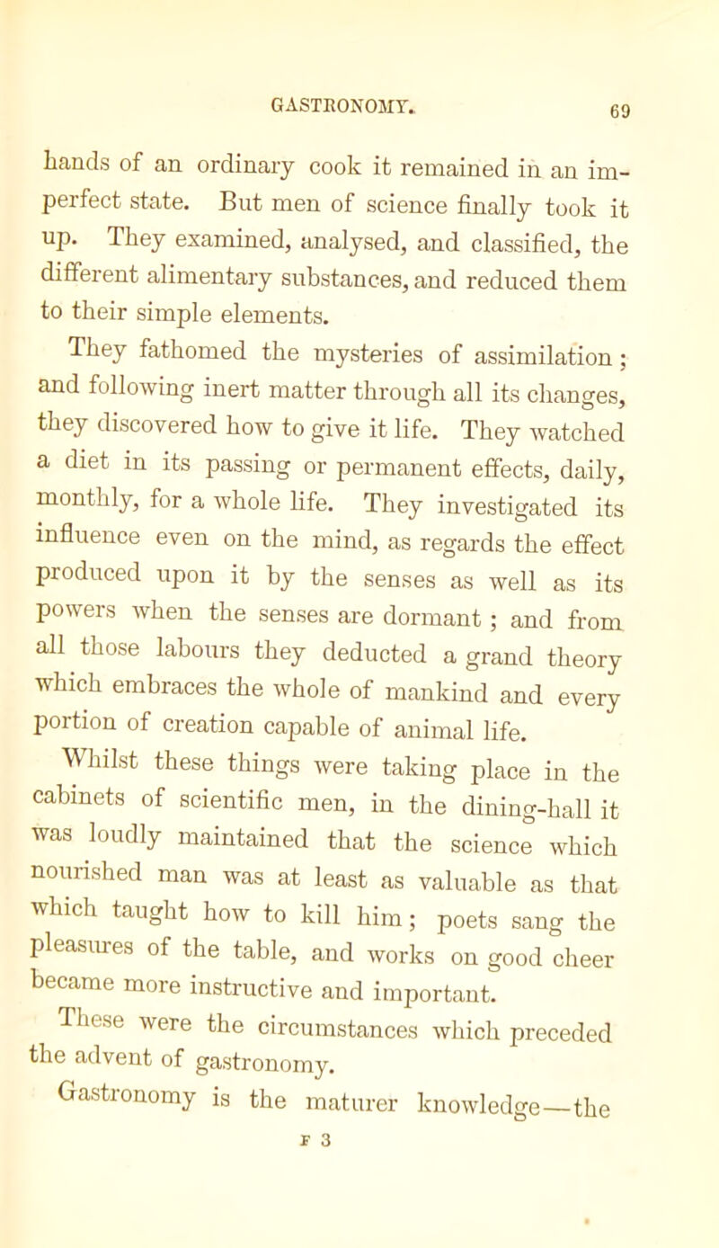 GASTRONOMY.. hands of an ordinary cook it remained in an im- perfect state. But men of science finally took it up. They examined, analysed, and classified, the different alimentary substances, and reduced them to their simple elements. They fathomed the mysteries of assimilation ; and following inert matter through all its changes, they discovered how to give it life. They watched a diet in its passing or permanent effects, daily, monthly, for a whole life. They investigated its influence even on the mind, as regards the effect produced upon it by the senses as well as its powers when the senses are dormant ; and from all those labours they deducted a grand theory which embraces the whole of mankind and every portion of creation capable of animal life. Whilst these things were taking place in the cabinets of scientific men, in the dining-hall it was loudly maintained that the science which nourished man was at least as valuable as that which taught how to kill him ; poets sang the pleasiu-es of the table, and works on good cheer became more instructive and important. These were the circumstances which preceded the advent of gastronomy. Gastronomy is the maturer knowledge—the