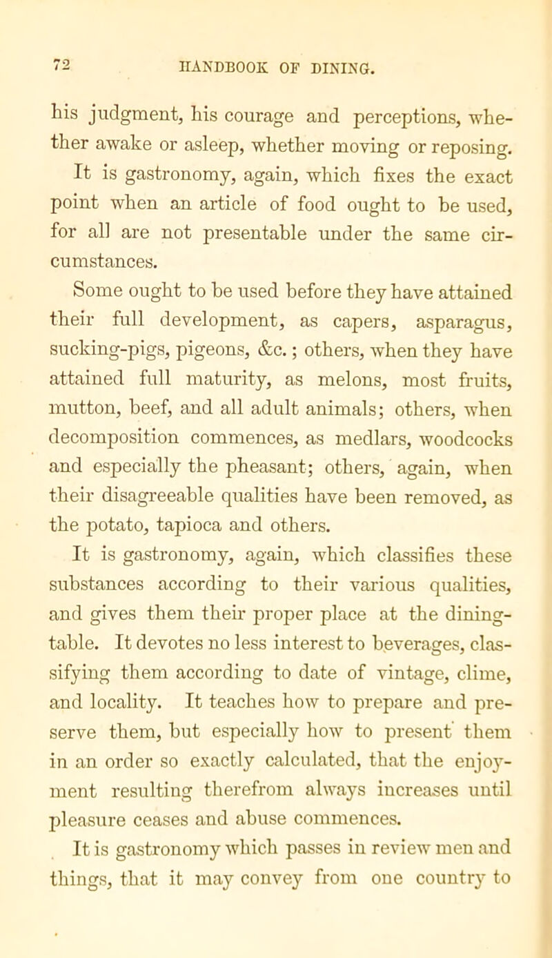 his judgment, his courage and perceptions, whe- ther awake or asleep, whether moving or reposing. It is gastronomy, again, which fixes the exact point when an article of food ought to be used, for all are not presentable under the same cir- cumstances. Some ought to he used before they have attained their full development, as capers, asparagus, sucking-pigs, pigeons, &c. ; others, when they have attained full maturity, as melons, most fruits, mutton, beef, and all adult animals; others, when decomposition commences, as medlars, woodcocks and especially the pheasant; others, again, when their disagreeable qualities have been removed, as the potato, tapioca and others. It is gastronomy, again, which classifies these substances according to their various qualities, and gives them their proper place at the dining- table. It devotes no less interest to beverages, clas- sifying them according to date of vintage, clime, and locality. It teaches how to prepare and pre- serve them, but especially how to present them in an order so exactly calculated, that the enjo}’’- ment resulting therefrom always increases until pleasure ceases and abuse commences. It is gastronomy which passes in review men and things, that it may convey from one country to