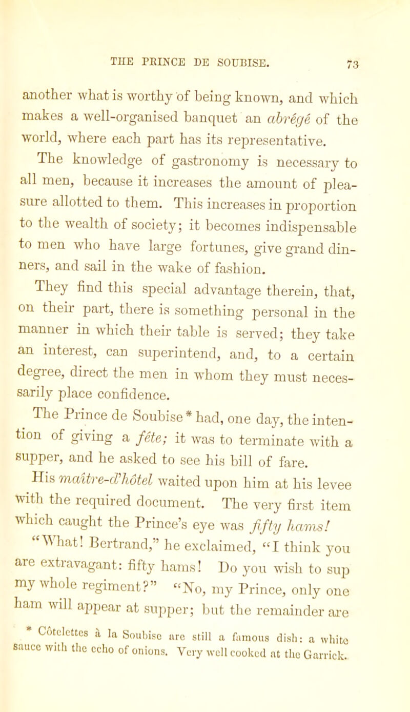 THE PEINCE DE SOÜBISE. another what is worthy of being known, and which makes a well-organised banquet an abrégé of the world, where each part has its representative. The knowledge of gastronomy is necessary to all men, because it increases the amount of plea- sure allotted to them. This increases in proportion to the wealth of society; it becomes indispensable to men who have large fortunes, give grand din- ners, and sail in the wake of fashion. They find this special advantage therein, that, on their part, there is something personal in the manner in which their table is served; they take an interest, can superintend, and, to a certain degiee, diiect the men in whom they must neces- sarily place confidence. The Prince de Soubise* had, one day, the inten- tion of giving a fête; it was to terminate with a supper, and he asked to see his bill of fare. His maître-cVliôtel ivaited upon him at his levee with the required document. The very first item which caught the Prince’s eye was fifty hams! “What! Bertrand,” he exclaimed, “I think you are extravagant: fifty hams! Do you wish to sup my whole regiment?” ‘‘No, my Prince, only one ham will appear at supper; but the remainder ai-e * Côtelettes à la Soubisc arc still a famous dish: a white sauce with the echo of onions. Very well cooked at the Garrick.