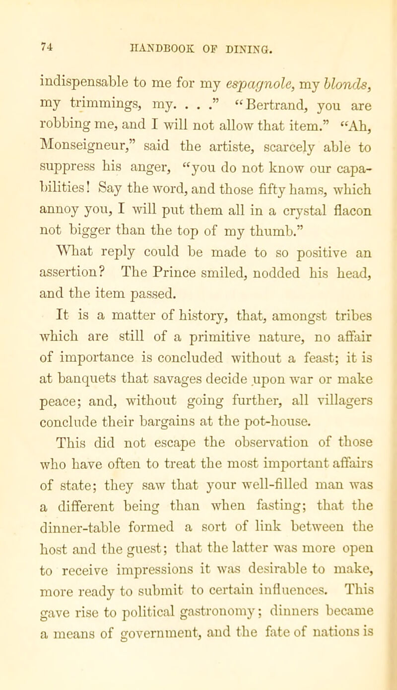 indispensable to me for my espagnole, my blonds, my tiimmings, my. . . “Bertrand, you are robbing me, and I will not allow that item.” “Ah, IMonseigneur,” said the artiste, scarcely able to suppress his anger, “you do not know our capa- bilities ! Say the word, and those fifty hams, which annoy you, I will put them all in a crystal flacon not bigger than the top of my thumb.” WTiat reply could be made to so positive an assertion? The Prince smiled, nodded his head, and the item passed. It is a matter of history, that, amongst tribes which are still of a primitive nature, no affair of importance is concluded without a feast; it is at banquets that savages decide upon war or make peace; and, without going further, all villagers conclude their bargains at the pot-house. This did not escape the observation of those who have often to treat the most important affairs of state; they saw that your well-filled man was a different being than when fasting; that the dinner-table formed a sort of link between the host and the guest ; that the latter was more open to receive impressions it was desirable to make, more ready to submit to certain influences. This gave rise to political gastronomy ; dinners became a means of government, and the fate of nations is