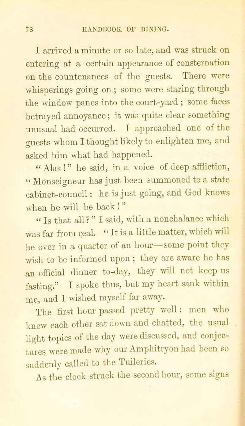 1 arrived a minute or so late, and was struck on entering at a certain appearance of consternation on the countenances of the guests. There were whisperings going on ; some were staring through the window panes into the court-yard ; some faces betrayed annoyance ; it was quite clear something unusual had occmTed. I approached one of the guests whom I thought likely to enlighten me, and asked him what had happened. “ Alas ! ” he said, in a voice of deep affliction. Monseigneur has just been summoned to a state cabinet-council : he is just going, and God knows w’hen he will be hack ! ” “ Is that all ?” I said, with a nonchalance which Avas far from real. “ It is a little matter, which will be over in a quarter of an horn-—some point they wish to be informed upon ; they are aware he has an official dinner to-day, they vdll not keep us fasting.” I spoke thus, but my heart sank within me, and I wished myself far away. The first hour passed pretty well : men who 0j^oh other sat down and chatted, the usual light topics of the day were discussed, and conjec- tures were made why our Amphitryon had been so suddenly called to the Tuileries. As the clock struck the second hour, some signs