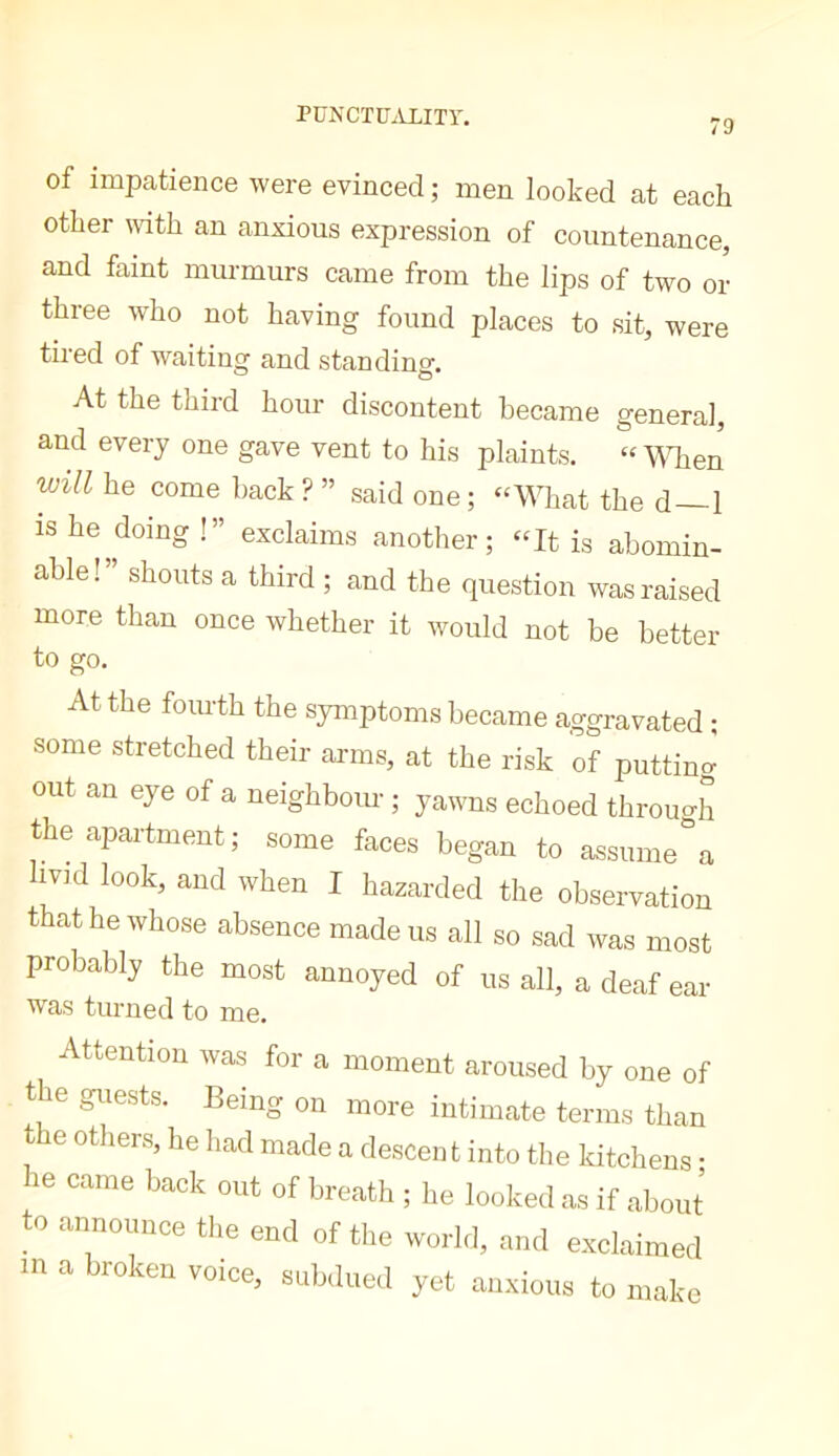 PüNCTüiVLITr. 79 of impatience were evinced ; men looked at each other mth an anxious expression of countenance, and faint murmurs came from the lips of two or three who not having found places to sit, were tired of waiting and standing. At the third hour discontent became general, and every one gave vent to his plaints. “ WTien will he come hack ? ” said one; “What the d—1 IS he doing !” exclaims another; “It is abomin- able!” shouts a third ; and the question was raised more than once whether it would not be better to go. At the fourth the symptoms became aggravated ; some stretched their arms, at the risk of putting out an eye of a neighbour ; yawns echoed through the apartment; some faces began to assumera IV]d look, and when I hazarded the observation that he whose absence made us all so sad was most probably the most annoyed of us all, a deaf ear was turned to me. Attention was for a moment aroused by one of the guests. Being on more intimate terms than the others, he had made a descent into the kitchens • he came back out of breath ; he looked as if about to announce the end of the world, and exclaimed m a broken voice, subdued yet anxious to make